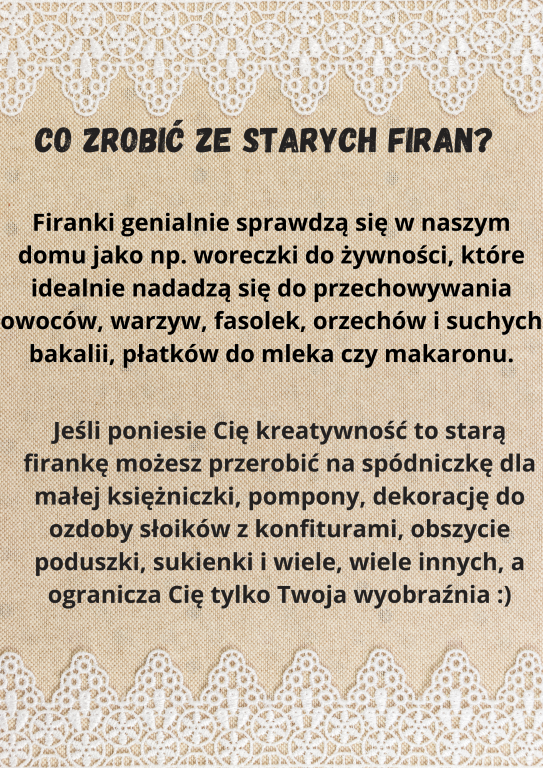 Firanki genialnie sprawdzą się w naszym domu jako np. woreczki do żywności, które idealnie nadadzą się do przechowywania owoców, warzyw, fasolek, orzechów i suchych bakalii, płatków do mleka czy makaronu.  Jeśli poniesie Cię kreatywność to starą firankę możesz przerobić na spódniczkę dla małej księżniczki, pompony, dekorację do ozdoby słoików z konfiturami, obszycie poduszki, sukienki i wiele, wiele innych, a ogranicza Cię tylko Twoja wyobraźnia :)