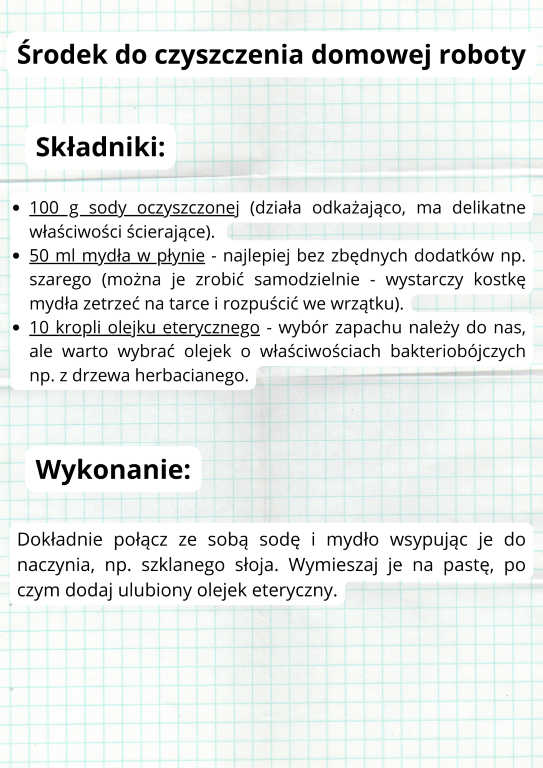 Środek do czyszczenia domowej roboty 100 g sody oczyszczonej (działa odkażająco, ma delikatne właściwości ścierające).  50 ml mydła w płynie - najlepiej bez zbędnych dodatków np. szarego (można je zrobić samodzielnie - wystarczy kostkę mydła zetrzeć na tarce i rozpuścić we wrzątku). 10 kropli olejku eterycznego - wybór zapachu należy do nas, ale warto wybrać olejek o właściwościach bakteriobójczych np. z drzewa herbacianego.Dokładnie połącz ze sobą sodę i mydło wsypując je do naczynia, np. szklanego słoja. Wymieszaj je na pastę, po czym dodaj ulubiony olejek eteryczny.