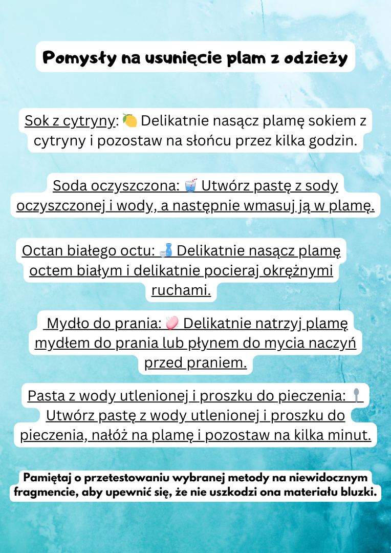 Pomysły na usunięcie plam z odzieży Sok z cytryny: 🍋 Delikatnie nasącz plamę sokiem z cytryny i pozostaw na słońcu przez kilka godzin. Soda oczyszczona: 🥤 Utwórz pastę z sody oczyszczonej i wody, a następnie wmasuj ją w plamę. Octan białego octu: 🍶 Delikatnie nasącz plamę octem białym i delikatnie pocieraj okrężnymi ruchami.  Mydło do prania: 🧼 Delikatnie natrzyj plamę mydłem do prania lub płynem do mycia naczyń przed praniem. Pasta z wody utlenionej i proszku do pieczenia: 🥄 Utwórz pastę z wody utlenionej i proszku do pieczenia, nałóż na plamę i pozostaw na kilka minut. Pamiętaj o przetestowaniu wybranej metody na niewidocznym fragmencie, aby upewnić się, że nie uszkodzi ona materiału bluzki.