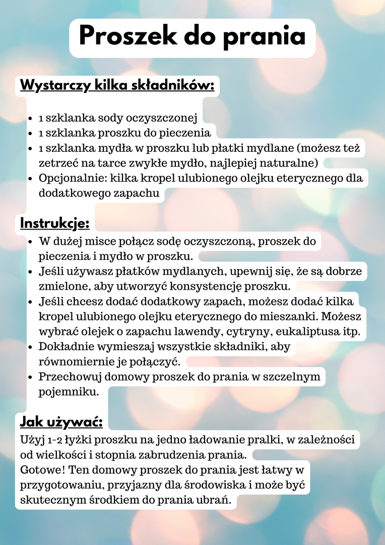 Proszek do prania Wystarczy kilka składników:  1 szklanka sody oczyszczonej 1 szklanka proszku do pieczenia 1 szklanka mydła w proszku lub płatki mydlane (możesz też zetrzeć na tarce zwykłe mydło, najlepiej naturalne) Opcjonalnie: kilka kropel ulubionego olejku eterycznego dla dodatkowego zapachu  Instrukcje: W dużej misce połącz sodę oczyszczoną, proszek do pieczenia i mydło w proszku. Jeśli używasz płatków mydlanych, upewnij się, że są dobrze zmielone, aby utworzyć konsystencję proszku. Jeśli chcesz dodać dodatkowy zapach, możesz dodać kilka kropel ulubionego olejku eterycznego do mieszanki. Możesz wybrać olejek o zapachu lawendy, cytryny, eukaliptusa itp. Dokładnie wymieszaj wszystkie składniki, aby równomiernie je połączyć. Przechowuj domowy proszek do prania w szczelnym pojemniku.  Jak używać: Użyj 1-2 łyżki proszku na jedno ładowanie pralki, w zależności od wielkości i stopnia zabrudzenia prania. Gotowe! Ten domowy proszek do prania jest łatwy w przygotowaniu, przyjazny dla środowiska i może być skutecznym środkiem do prania ubrań.