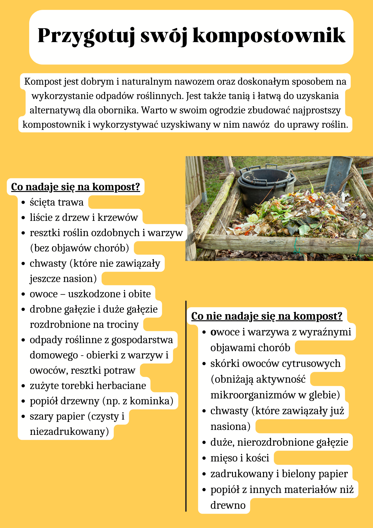 Przygotuj swój kompostownik Kompost jest dobrym i naturalnym nawozem oraz doskonałym sposobem na wykorzystanie odpadów roślinnych. Jest także tanią i łatwą do uzyskania alternatywą dla obornika. Warto w swoim ogrodzie zbudować najprostszy kompostownik i wykorzystywać uzyskiwany w nim nawóz  do uprawy roślin. Co nadaje się na kompost? ścięta trawa liście z drzew i krzewów resztki roślin ozdobnych i warzyw (bez objawów chorób) chwasty (które nie zawiązały jeszcze nasion) owoce – uszkodzone i obite drobne gałęzie i duże gałęzie rozdrobnione na trociny odpady roślinne z gospodarstwa domowego - obierki z warzyw i owoców, resztki potraw zużyte torebki herbaciane popiół drzewny (np. z kominka) szary papier (czysty i niezadrukowany) Co nie nadaje się na kompost? owoce i warzywa z wyraźnymi objawami chorób skórki owoców cytrusowych (obniżają aktywność mikroorganizmów w glebie) chwasty (które zawiązały już nasiona) duże, nierozdrobnione gałęzie mięso i kości zadrukowany i bielony papier popiół z innych materiałów niż drewno