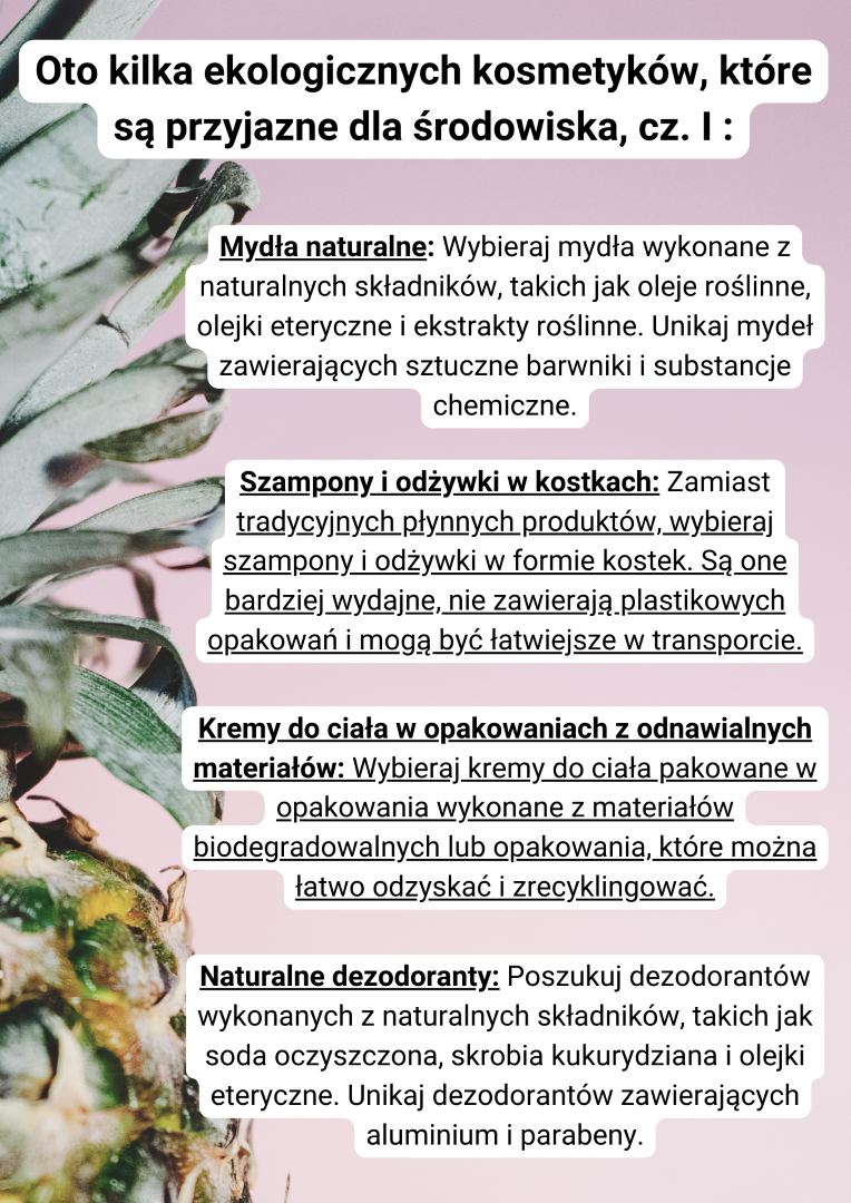 Mydła naturalne: Wybieraj mydła wykonane z naturalnych składników, takich jak oleje roślinne, olejki eteryczne i ekstrakty roślinne. Unikaj mydeł zawierających sztuczne barwniki i substancje chemiczne.  Szampony i odżywki w kostkach: Zamiast tradycyjnych płynnych produktów, wybieraj szampony i odżywki w formie kostek. Są one bardziej wydajne, nie zawierają plastikowych opakowań i mogą być łatwiejsze w transporcie. Kremy do ciała w opakowaniach z odnawialnych materiałów: Wybieraj kremy do ciała pakowane w opakowania wykonane z materiałów biodegradowalnych lub opakowania, które można łatwo odzyskać i zrecyklingować.   Naturalne dezodoranty: Poszukuj dezodorantów wykonanych z naturalnych składników, takich jak soda oczyszczona, skrobia kukurydziana i olejki eteryczne. Unikaj dezodorantów zawierających aluminium i parabeny.