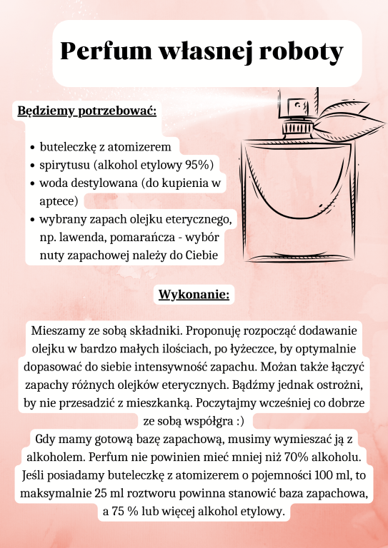 Perfum własnej roboty Będziemy potrzebować:  buteleczkę z atomizerem  spirytusu (alkohol etylowy 95%) woda destylowana (do kupienia w aptece) wybrany zapach olejku eterycznego, np. lawenda, pomarańcza - wybór nuty zapachowej należy do Ciebie Mieszamy ze sobą składniki. Proponuję rozpocząć dodawanie olejku w bardzo małych ilościach, po łyżeczce, by optymalnie dopasować do siebie intensywność zapachu. Możan także łączyć zapachy różnych olejków eterycznych. Bądźmy jednak ostrożni, by nie przesadzić z mieszkanką. Poczytajmy wcześniej co dobrze ze sobą współgra :) 