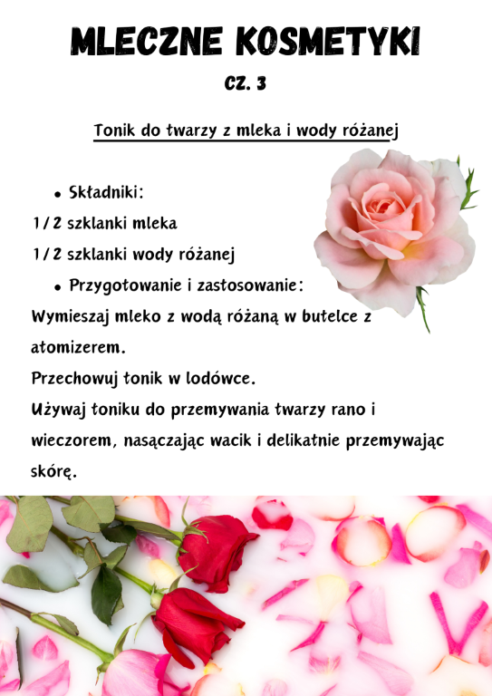 Tonik do twarzy z mleka i wody różanej  Składniki: 1/2 szklanki mleka 1/2 szklanki wody różanej Przygotowanie i zastosowanie: Wymieszaj mleko z wodą różaną w butelce z atomizerem. Przechowuj tonik w lodówce. Używaj toniku do przemywania twarzy rano i wieczorem, nasączając wacik i delikatnie przemywając skórę.