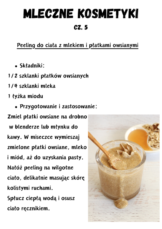 Peeling do ciała z mlekiem i płatkami owsianymi  Składniki: 1/2 szklanki płatków owsianych 1/4 szklanki mleka 1 łyżka miodu Przygotowanie i zastosowanie: Zmiel płatki owsiane na drobno  w blenderze lub młynku do kawy. W miseczce wymieszaj zmielone płatki owsiane, mleko i miód, aż do uzyskania pasty. Nałóż peeling na wilgotne ciało, delikatnie masując skórę kolistymi ruchami. Spłucz ciepłą wodą i osusz ciało ręcznikiem.