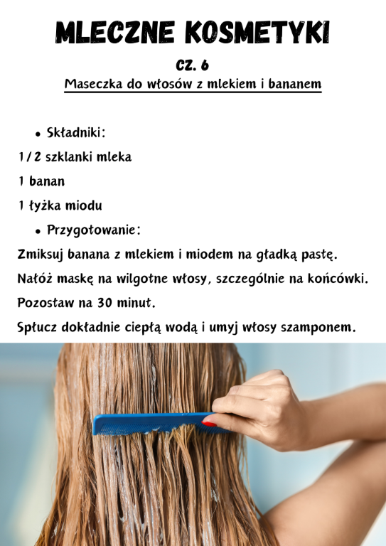 Maseczka do włosów z mlekiem i bananem  Składniki: 1/2 szklanki mleka 1 banan 1 łyżka miodu Przygotowanie: Zmiksuj banana z mlekiem i miodem na gładką pastę. Nałóż maskę na wilgotne włosy, szczególnie na końcówki. Pozostaw na 30 minut. Spłucz dokładnie ciepłą wodą i umyj włosy szamponem.