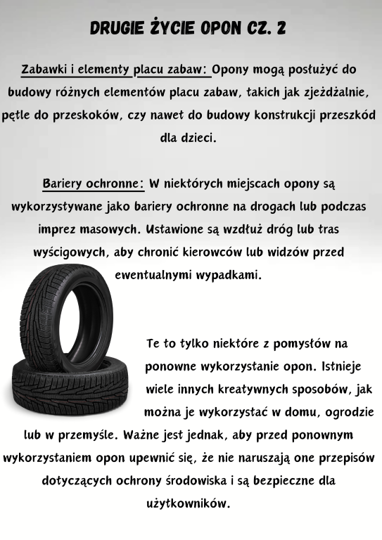 Zabawki i elementy placu zabaw: Opony mogą posłużyć do budowy różnych elementów placu zabaw, takich jak zjeżdżalnie, pętle do przeskoków, czy nawet do budowy konstrukcji przeszkód dla dzieci.  Bariery ochronne: W niektórych miejscach opony są wykorzystywane jako bariery ochronne na drogach lub podczas imprez masowych. Ustawione są wzdłuż dróg lub tras wyścigowych, aby chronić kierowców lub widzów przed ewentualnymi wypadkami.                                  Te to tylko niektóre z pomysłów na                                       ponowne wykorzystanie opon. Istnieje                                                             wiele innych kreatywnych sposobów, jak                                     można je wykorzystać w domu, ogrodzie lub w przemyśle. Ważne jest jednak, aby przed ponownym wykorzystaniem opon upewnić się, że nie naruszają one przepisów dotyczących ochrony środowiska i są bezpieczne dla użytkowników.