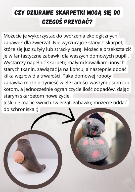 Zanim pożegnacie się ze starymi skarpetami, które się już zużyły lub straciły swoją parę, zastanówcie się, jak można by je jeszcze wykorzystać. Oto prosty sposób na to, by stworzyć coś nowego i sprawić radość waszym domowym pupiliom:      Zbierz materiały: Skarpetę oraz małe kawałki innych starych tkanin.     Napełnij skarpetę: Włóż do środka zebrane kawałki tkanin, aby wypełnić skarpetę.     Zawiąż i umocnij: Zawiąż skarpetę na końcu, dodając kilka węzłów dla większej trwałości.     Gotowa zabawka: Teraz masz fantastyczną, domowej roboty zabawkę, która może przynieść wiele radości Twojemu psu lub kotu.  Ekologiczne podejście: Takie działanie nie tylko ogranicza ilość odpadów, ale także daje starym skarpetom nowe życie jako zabawki. Jeśli nie macie swoich zwierząt, rozważcie oddanie takiej zabawki do lokalnego schroniska – będzie to mile widziany gest.