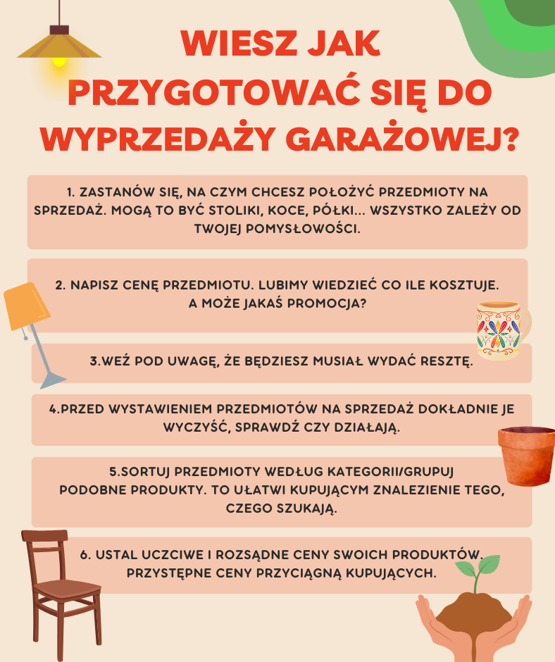 Wiesz jak przygotować się do  wyprzedaży GARAŻOWEJ? 1. Zastanów się, na czym chcesz położyć przedmioty na sprzedaż. Mogą to być stoliki, koce, półki... Wszystko zależy od Twojej pomysłowości. 2. napisz cenę przedmiotu. Lubimy wiedzieć co ile kosztuje.  A może jakaś promocja? 3.WeŹ pod uwaGĘ, ŻE BĘDZIESZ MUSIAŁ WYDAĆ RESZTĘ. 4.Przed wystawieniem przedmiotów na sprzedaż dokładnie je wyczyść, SPRAWDŹ CZY DZIAŁAJĄ. 5.Sortuj przedmioty według kategorii/Grupuj podobne produkty. tO ułatwi kupującym znalezienie tego, czego szukają. 6. Ustal uczciwe i rozsądne ceny swoich produktów. przystępne ceny przyciągną kupujących.