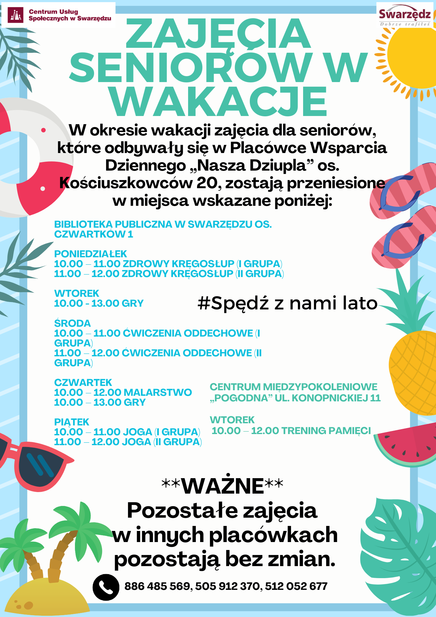 W okresie wakacji zajęcia dla seniorów, które odbywały się w Placówce Wsparcia Dziennego „Nasza Dziupla” os. Kościuszkowców 20, zostają przeniesione w miejsca wskazane poniżej: Biblioteka Publiczna w Swarzędzu  Poniedziałek  10.00 – 11.00 zdrowy kręgosłup (i grupa) 11.00 – 12.00 zdrowy kręgosłup (ii grupa) Wtorek 10.00 - 13.00 gry Środa  10.00 – 11.00 ćwiczenia oddechowe (i grupa) 11.00 – 12.00 ćwiczenia oddechowe (ii grupa) Czwartek  10.00 – 12.00 malarstwo 10.00 – 13.00 gry Piątek  10.00 – 11.00 joga (i grupa) 11.00 – 12.00 joga (ii grupa)  Centrum Międzypokoleniowe „Pogodna” ul. Konopnickiej 11 Wtorek  10.00 – 12.00 trening pamięci   **WAŻNE**Pozostałe zajęcia w innych placówkach pozostają bez zmian.  #Spędź z nami lato  Kontakt: 886 485 569, 505 912 370, 512 052 677