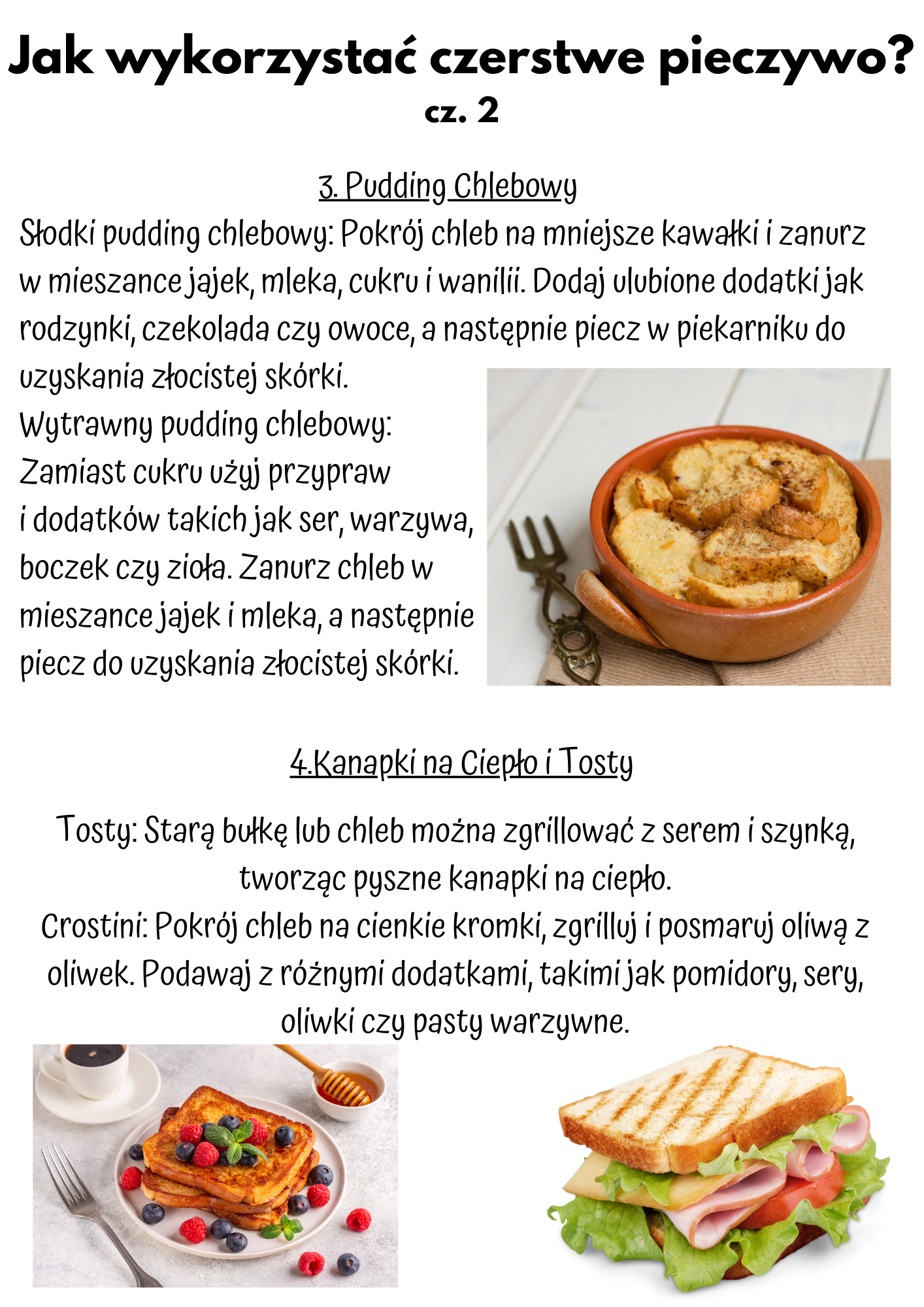 3. Pudding Chlebowy Słodki pudding chlebowy: Pokrój chleb na mniejsze kawałki i zanurz w mieszance jajek, mleka, cukru i wanilii. Dodaj ulubione dodatki jak rodzynki, czekolada czy owoce, a następnie piecz w piekarniku do uzyskania złocistej skórki. Wytrawny pudding chlebowy: Zamiast cukru użyj przypraw i dodatków takich jak ser, warzywa, boczek czy zioła. Zanurz chleb w mieszance jajek i mleka, a następnie piecz do uzyskania złocistej skórki.  Tosty: Starą bułkę lub chleb można zgrillować z serem i szynką, tworząc pyszne kanapki na ciepło. Crostini: Pokrój chleb na cienkie kromki, zgrilluj i posmaruj oliwą z oliwek. Podawaj z różnymi dodatkami, takimi jak pomidory, sery, oliwki czy pasty warzywne.