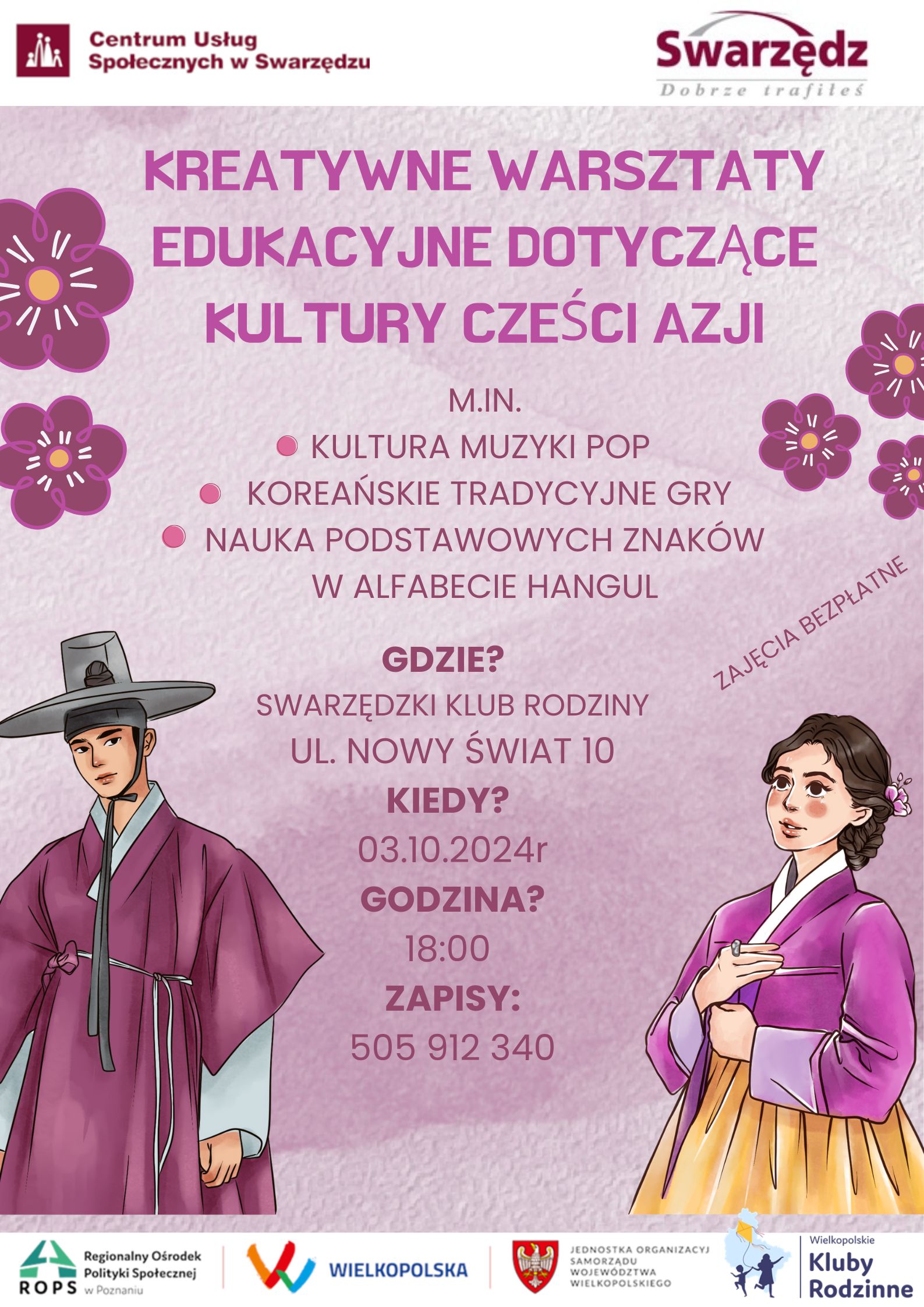 Plakat informacyjny na różowym tle, z elementami dekoracyjnymi w postaci stylizowanych kwiatów po bokach. W lewym górnym rogu na białym tle znajduje się logo „Centrum Usług Społecznych w Swarzędzu” w kolorze bordowym, natomiast w prawym górnym rogu znajduje się logo „Swarzędz - Dobrze trafiłeś”.  Główna część plakatu zawiera duży fioletowy napis: „KREATYWNE WARSZTATY EDUKACYJNE DOTYCZĄCE KULTURY CZĘŚCI AZJI”. Poniżej, w mniejszym fioletowym tekście, znajduje się lista aktywności warsztatowych:      Kultura muzyki pop     Koreańskie tradycyjne gry     Nauka podstawowych znaków w alfabecie hangul  W prawej części plakatu, nieco po skosie, znajduje się napis „Zajęcia bezpłatne”.  Poniżej znajdują się szczegóły wydarzenia:      GDZIE? Swarzędzki Klub Rodziny, ul. Nowy Świat 10     KIEDY? 03.10.2024 r.     GODZINA? 18:00     ZAPISY: 505 912 340  Po lewej stronie, w dolnej części plakatu, znajduje się ilustracja koreańskiego mężczyzny w tradycyjnym stroju hanbok, a po prawej stronie – kobiety również w tradycyjnym koreańskim stroju hanbok.  Na samym dole plakatu znajdują się logotypy organizatorów i partnerów wspierających:      ROPS (Regionalny Ośrodek Polityki Społecznej w Poznaniu)     Logo „Wielkopolska”     Jednostka Organizacyjna Samorządu Województwa Wielkopolskiego     Logo „Wielkopolskie Kluby Rodzinne”