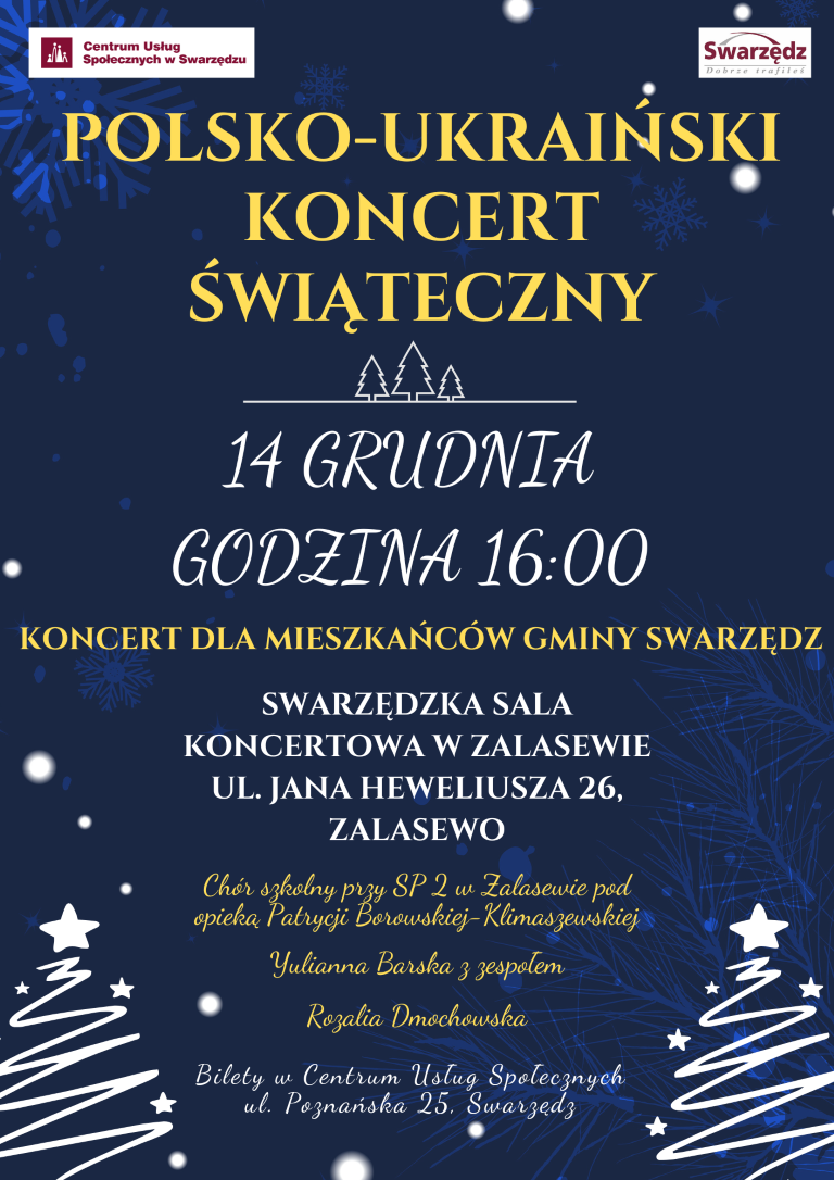 Plakat informuje o nadchodzącym wydarzeniu kulturalnym. Na granatowym tle z widocznymi jaśniejszymi płatkami śniegu, patrząc od góry, po lewej stronie umieszczone zostało logo Centrum Usług Społecznych, a po prawej stronie logo Swarzędza z mottem: Dobrze trafiłeś. Poniżej umieszczono żółty napis pisany wersalikami: Polsko-Ukraiński Koncert Świąteczny. Pod napisem znajduje się rysunek konturów trzech białych choinek stojących na białej linii. Pod linią napis złożony białymi wersalikami: czternastego grudnia godzina szesnasta zero zero. Pod informacją o dacie i godzinie żółtymi wersalikami napisano: koncert dla mieszkańców gminy Swarzędz. Pod spodem, białymi wersalikami, umieszczono następującą informację o miejscu, w którym odbędzie się koncert: swarzędzka sala koncertowa w Zalasewie, ulica Jana Heweliusza 26, Zalasewo. Poniżej tej informacji, pomiędzy dwiema białymi choinkami z gwiazdkami na czubkach, mniejszą i bardziej uroczystą czcionką koloru żółtego wymieniono artystów, którzy wystąpią w czasie koncertu: Chór szkolny przy Szkole Podstawowej numer dwa w Zalasewie pod opieką Patrycji Borowskiej-Klimaszewskiej, Julianna Barska z zespołem, Rozalia Dmochowska. Na samym dole plakatu, również pomiędzy dwiema białymi choinkami z gwiazdkami na czubkach, mniejszą, białą i bardziej uroczystą czcionką napisano: bilety w Centrum Usług Społecznych, ulica Poznańska 25, Swarzędz.