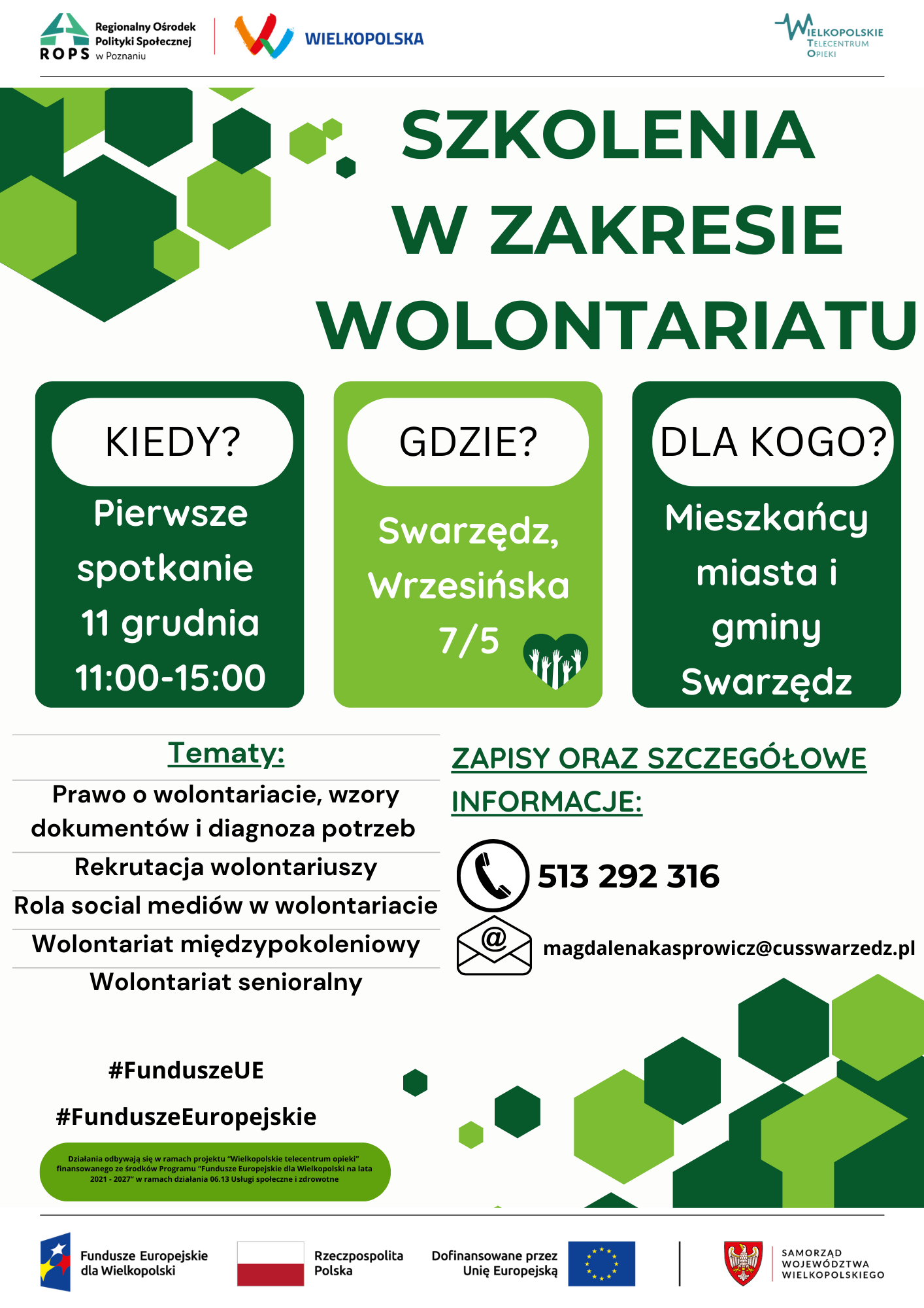 Plakat informujący o cyklu szkoleń z zakresu wolontariatu. Na białym górnym pasku po lewej stronie umieszczono logo i nazwę Regionalnego Ośrodka Polityki Społecznej w Poznaniu. Obok znajduje się logo regionu z napisem Wielkopolska. Po prawej stronie na górnym pasku umieszczono logo i nazwę Wielkopolskiego Telecentrum Opieki. Pod cienką czarną linią biegnącą wszerz plakatu, wyznaczającą koniec paska górnego, rozpoczyna się właściwa treść plakatu. Dużymi zielonymi wersalikami napisano: szkolenia w zakresie wolontariatu. Pod spodem w trzech zielonych kafelkach w białych chmurkach umieszczono trzy oddzielne pytania i odpowiedzi na nie. Pierwsze pytanie brzmi: Kiedy? A odpowiedź na nie jest następująca: Pierwsze spotkanie jedenastego grudnia od jedenastej do piętnastej. Drugie pytanie brzmi: Gdzie? A odpowiedź na nie: Swarzędz, ulica Wrzesińska siedem przez pięć. Na prawo od słowa pięć umieszczono ciemnozielone serduszko wewnątrz którego widać białe, wyprostowane, wyciągnięte do góry ręce. Trzecie, ostatnie pytanie brzmi: Dla kogo? A odpowiedź na nie jest następująca: Mieszkańcy miasta i gminy Swarzędz. Poniżej na białym tle zostały wymienione tematy szkoleń. Pierwszy temat to: Prawo o wolontariacie, wzory dokumentów i diagnoza potrzeb. Drugi temat to: Rekrutacja wolontariuszy. Trzeci temat: Rola sołszyl mediów w wolontariacie. Czwarty temat: Wolontariat międzypokoleniowy. Piąty, ostatni temat: Wolontariat senioralny. Obok tematów, po prawej stronie plakatu, znajdują się podkreślone słowa: Zapisy oraz szczegółowe informacje pod numerem telefonu 513 292 316. Numer telefonu został poprzedzony ikoną przedstawiającą czarną słuchawkę telefoniczną na białym tle okrążoną czarną obwódką. Pod numerem telefonu umieszczono adres mejlowy: magdalena kasprowicz, pisane razem bez przerwy, małpa, cus swarzedz pisane razem bez przerwy, kropka pe el. Adres mejlowy został poprzedzony ikoną przedstawiającą otwartą kopertę listową z ikoną małpy mejlowej. Na dole pod tematami znajdują się dwa hasztagi: znak hasz Fundusze UE - pisane razem bez przerwy oraz znak hasz Fundusze Europejskie - również pisane razem bez przerwy. Pod hasztagami w podłużnej zielonej chmurce umieszczono następujące wyjaśnienie: Działania odbywają się w ramach projektu Wielkopolskie telecentrum opieki finansowanego ze środków programu Fundusze Europejskie dla Wielkopolski na lata dwa tysiące dwadzieścia jeden dwa tysiące dwadzieścia siedem, w ramach działania zero sześć trzynaście, usługi społeczne i zdrowotne. Po prawej stronie plakatu, równolegle z hasztagami i informacją o finansowaniu działań, znajduje się grafika przedstawiająca zbiór pojedynczych jasno i ciemnozielonych sześciokątów przypominających lecące bańki mydlane lub baloniki, które u prawego skraju plakatu nachodzą na siebie tworząc dwie ciemnozielone bryły, wewnątrz których znajduje się jedna jasnozielona bryła. Następnie wszerz plakatu biegnie czarna kreska, analogicznie do tej na górze, zapoczątkowująca pasek dolny, na którym umieszczono loga i nazwy. Pierwsze od lewej jest logo i nazwa Funduszy Europejskich dla Wielkopolski. Druga jest biało-czerwona flaga Polski, a po jej prawej stronie nazwa Rzeczpospolita Polska. Trzeci jest napis: Dofinansowane przez Unię Europejską, a obok niego po prawej stronie flaga Unii Europejskiej, a więc okrąg utworzony z dwunastu żółtych gwiazd na niebieskim tle. Po fladze Unii Europejskiej następuje pionowa czarna kreska i ostatnie logo - herb województwa wielkopolskiego - orzeł piastowski na tarczy koloru czerwonego. Po herbie następuje czerwona pionowa kreska i nazwa: Samorząd Województwa Wielkopolskiego.