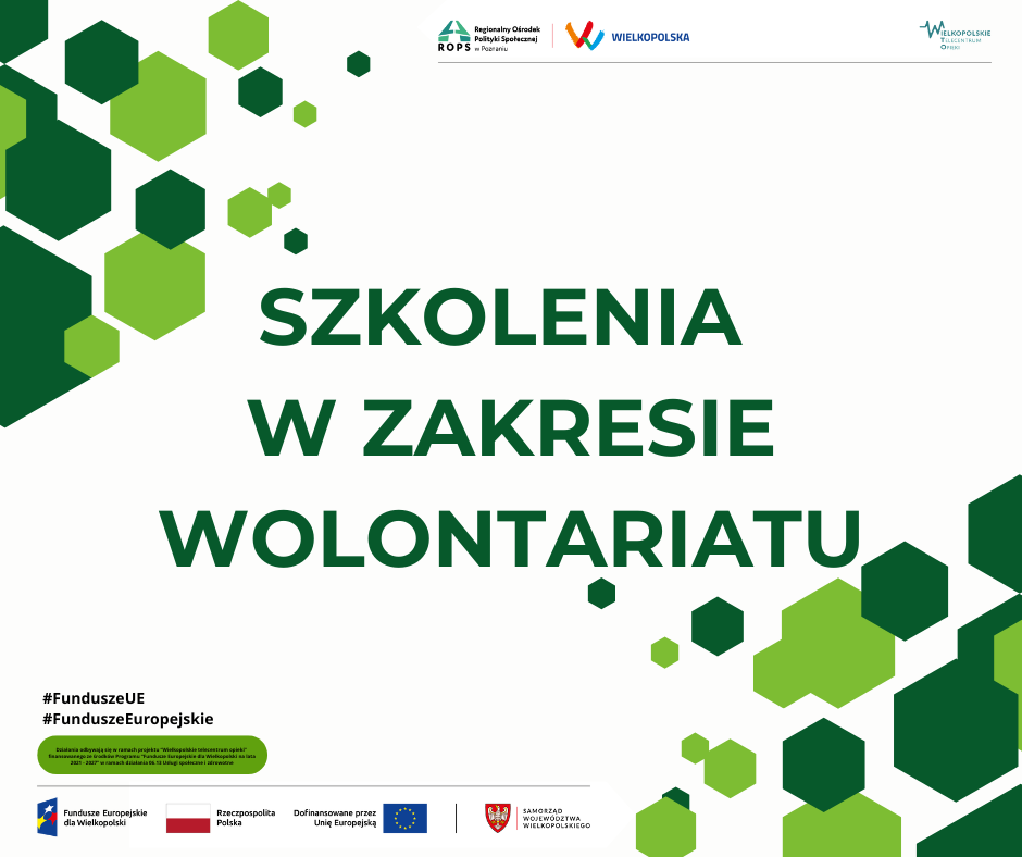 Plakat stanowiący grafikę wprowadzającą do informacji o szkoleniach w zakresie wolontariatu. Na białym tle, w lewym górnym rogu i prawym dolnym rogu, widoczne są jasno i ciemnozielone sześciokąty tworzące ławicę, przypominające swoim ułożeniem lecące bańki mydlane lub płynące bąbelki wody. Na górnym pasku, oddzielonym od dalszej części plakatu szarą, cienką kreską, umieszczono trzy logo z nazwami. Pierwszym jest logo i nazwa Regionalnego Ośrodka Polityki Społecznej w Poznaniu, drugim logo i nazwa regionu wielkopolski, a trzecim, który znajduje się w większej odległości, przy prawej krawędzi plakatu, jest logo i nazwa Wielkopolskiego Telecentrum Opieki. W centrum plakatu, na białym tle, ciemnozielonymi wersalikami napisano tytuł inicjatywy, czyli Szkolenia w zakresie wolontariatu. Poniżej po lewej stronie umieszczono dwa hasztagi: hasz fundusze unii europejskiej oraz hasz fundusze europejskie. Od razu pod hasztagami przy samej granicy paska dolnego umieszczono zieloną chmurkę z informacją napisaną czarną, małą czcionką. Jej treść jest następująca: Działania odbywają się w ramach projektu Wielkopolskie telecentrum opieki finansowanego ze środków programu Fundusze Europejskie dla Wielkopolski na lata dwa tysiące dwadzieścia jeden dwa tysiące dwadzieścia siedem, w ramach działania zero sześć trzynaście, usługi społeczne i zdrowotne. Pod chmurką poprowadzono cienką, szarą kreskę stanowiącą granicę paska dolnego. W pasku dolnym ulokowano cztery logo i nazwy. Pierwsze od lewej jest logo i nazwa Funduszy Europejskich dla Wielkopolski. Druga jest biało-czerwona flaga Polski, a po jej prawej stronie nazwa Rzeczpospolita Polska. Trzeci jest napis: Dofinansowane przez Unię Europejską, a obok niego po prawej stronie flaga Unii Europejskiej, a więc okrąg utworzony z dwunastu żółtych gwiazd na niebieskim tle. Po fladze Unii Europejskiej następuje pionowa czarna kreska i ostatnie logo - herb województwa wielkopolskiego - orzeł piastowski na tarczy koloru czerwonego. Po herbie następuje czerwona pionowa kreska i nazwa: Samorząd Województwa Wielkopolskiego.