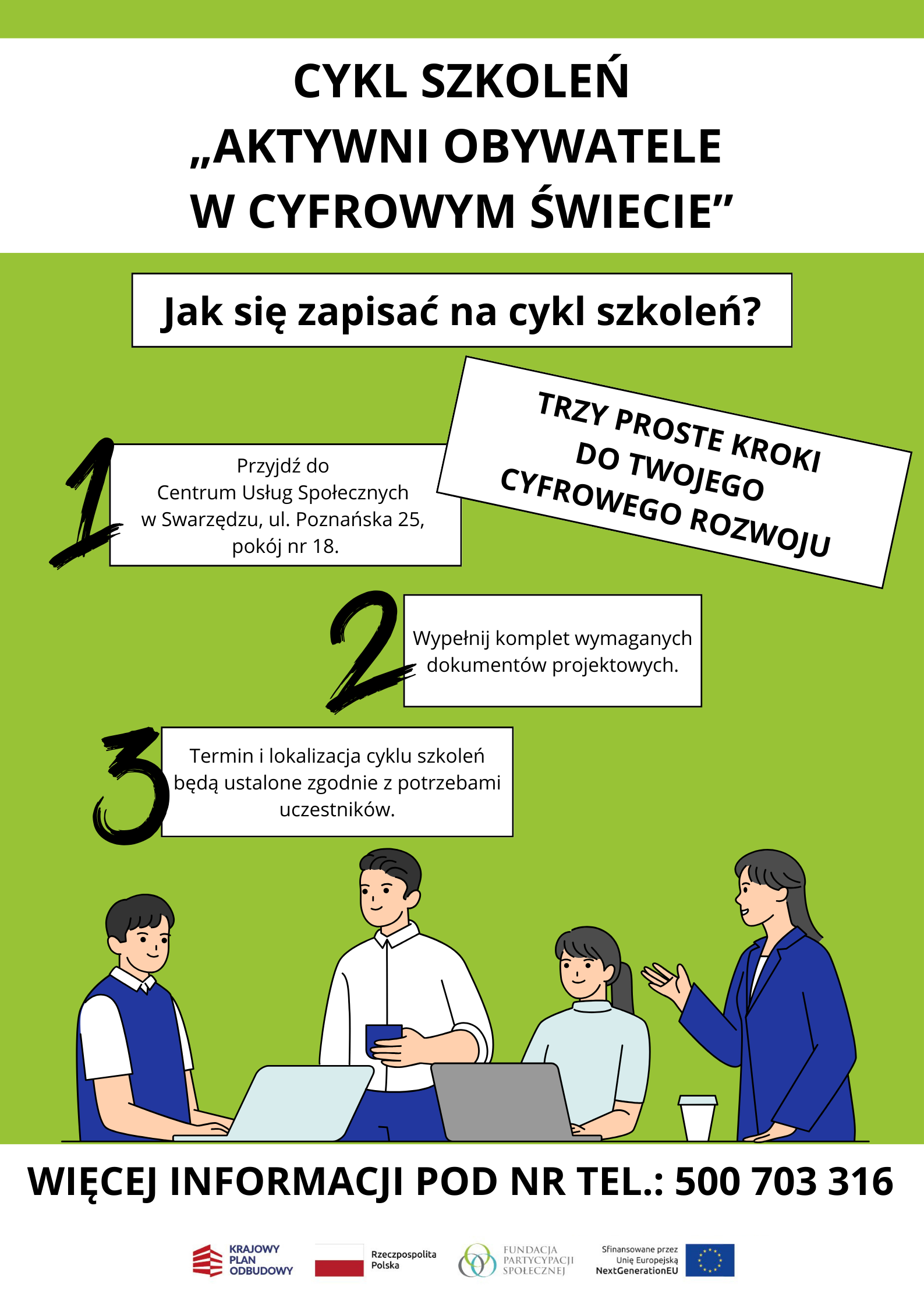 Ulotka pokazująca krok po kroku, co trzeba zrobić, żeby zapisać się na cykl szkoleń w ramach projektu "Aktywni Obywatele w Cyfrowym Świecie". Po pytaniu: Jak się zapisać na cykl szkoleń? umieszczono napis: Trzy proste kroki do Twojego rozwoju cyfrowego. Następnie w trzech osobnych prostokątach ulokowanych jeden pod drugim wymieniono te kroki. Brzmią one następująco: Przyjdź do Centrum Usług Społecznych w Swarzędzu przy ulicy Poznańskiej 25. Zgłoś się do pokoju numer 18 i tam wypełnij dokumenty projektowe. Poczekaj na ustalenie terminu i miejsca realizacji szkoleń - zostaną one dostosowane do Twoich potrzeb. Pod instrukcją umieszczono grafikę przedstawiającą czworo pracowników biurowych, dwóch mężczyzn i dwie kobiety, pracujących na laptopach i rozmawiających ze sobą. Na stole oprócz dwóch laptopów stoi również kubek z wieczkiem. Mężczyzna, drugi od lewej, trzyma w lewej dłoni granatowy kubek. Pod grafiką na samym dole ulotki, na szerokim, białym pasku rozciągniętym od lewej do prawej krawędzi umieszczono następujący napis złożony czarnymi pogrubionymi wersalikami: więcej informacji pod numerem telefonu 500 703 316. Pod napisem ulokowano logo i nazwę Krajowy Plan Odbudowy, flagę i nazwę Rzeczpospolita Polska, logo i nazwę Fundacja Partycypacji Społecznej oraz formułę sfinansowane przez Unię Europejską Next Generation EU wraz z flagą Unii Europejskiej.