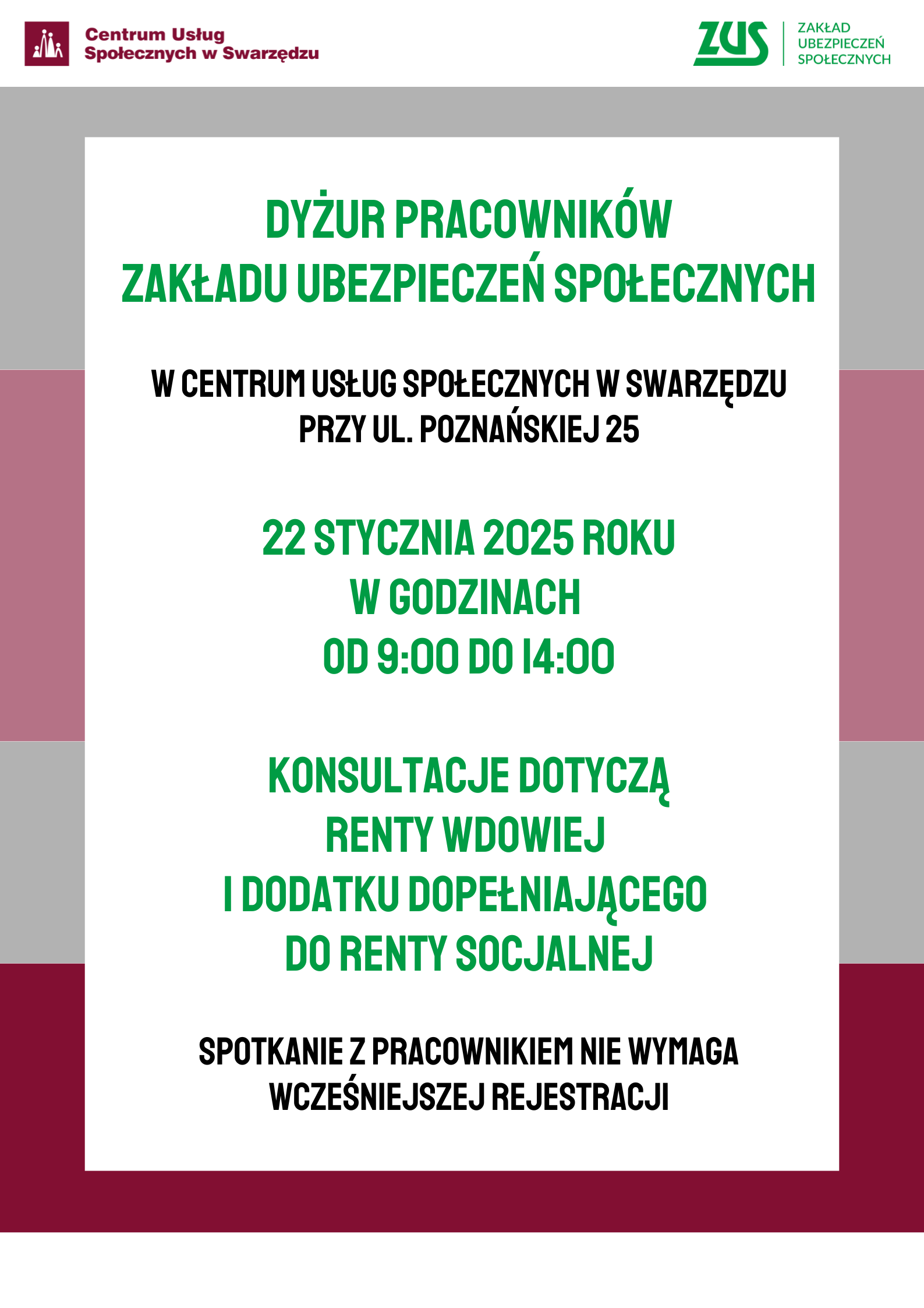 Plakat informujący o konsultacjach odbywających się w Centrum Usług Społecznych. Na samej górze plakatu na białym pasku umieszczono logo Centrum Usług Społecznych w Swarzędzu. Po prawej stronie na tym samym białym pasku umieszczono logo Zakładu Ubezpieczeń Społecznych. Poniżej białego paska z logo instytucji, w centrum plakatu na tle kolejnych trzech szerszych pasów: szarego, jasnoróżowego i bordowego znajduje się duży biały prostokąt ustawiony pionowo. Na nim umieszczono następujący tekst złożony wersalikami: dyżur pracowników Zakładu Ubezpieczeń Społecznych w Centrum Usług Społecznych w Swarzędzu przy ulicy Poznańskiej dwadzieścia pięć. Dwudziestego drugiego stycznia dwa tysiące dwudziestego piątego roku w godzinach od dziewiątej do czternastej. Konsultacje dotyczą renty wdowiej i dodatku dopełniającego do renty socjalnej. Spotkanie z pracownikiem nie wymaga wcześniejszej rejestracji. Koniec tekstu. Całość plakatu zamyka u dołu pasek koloru białego.