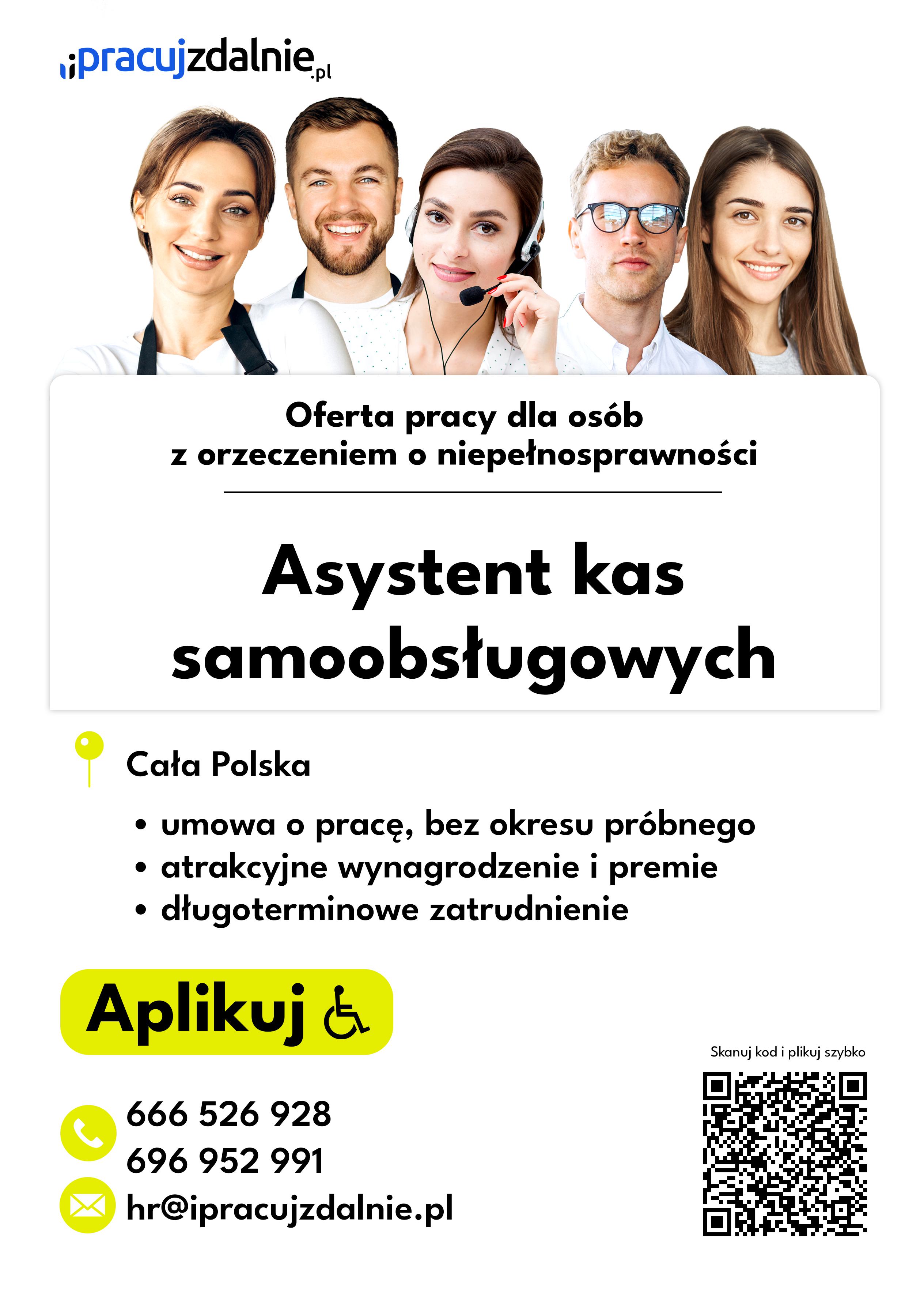 Plakat przedstawiający ofertę pracy. Na białym tle od góry znajduje się logo portalu ipracujzdalnie kropka pe el. Pod nim umieszczono zdjęcie przedstawiające pięć twarzy młodych osób - trzech kobiet i dwóch mężczyzn. Pod zdjęciem znajduje się delikatnie zaznaczona prostokątna wstawka, w której umieszczono następującą treść: oferta pracy dla osób z orzeczeniem o niepełnosprawności, asystent kas samoobsługowych. Pod wstawką znajduje się ilustracja zielonego balonika, obok którego napisano tekst: Cała Polska. Pod tekstem następują trzy podpunkty. Pierwszy: umowa o pracę bez okresu próbnego. Drugi podpunkt: atrakcyjne wynagrodzenie i premie. Trzeci podpunkt: długoterminowe zatrudnienie. Pod tekstem na zielonej chmurce wstawiono napis "Aplikuj" z logo osoby na wózku inwalidzkim. Pod chmurką znajdują się dane kontaktowe. Najpierw dwa numery telefonów. Pierwszy: sześć sześć sześć, pięć dwa sześć, dziewięć dwa osiem. I drugi numer telefonu: sześć dziewięć sześć, dziewięć pięć dwa, dziewięć dziewięć jeden. Na końcu podano również adres poczty elektronicznej: ha er, małpa, i pracuj zdalnie, łącznie bez przerw, kropka pe el. Obok danych kontaktowych umieszczono kod QR.