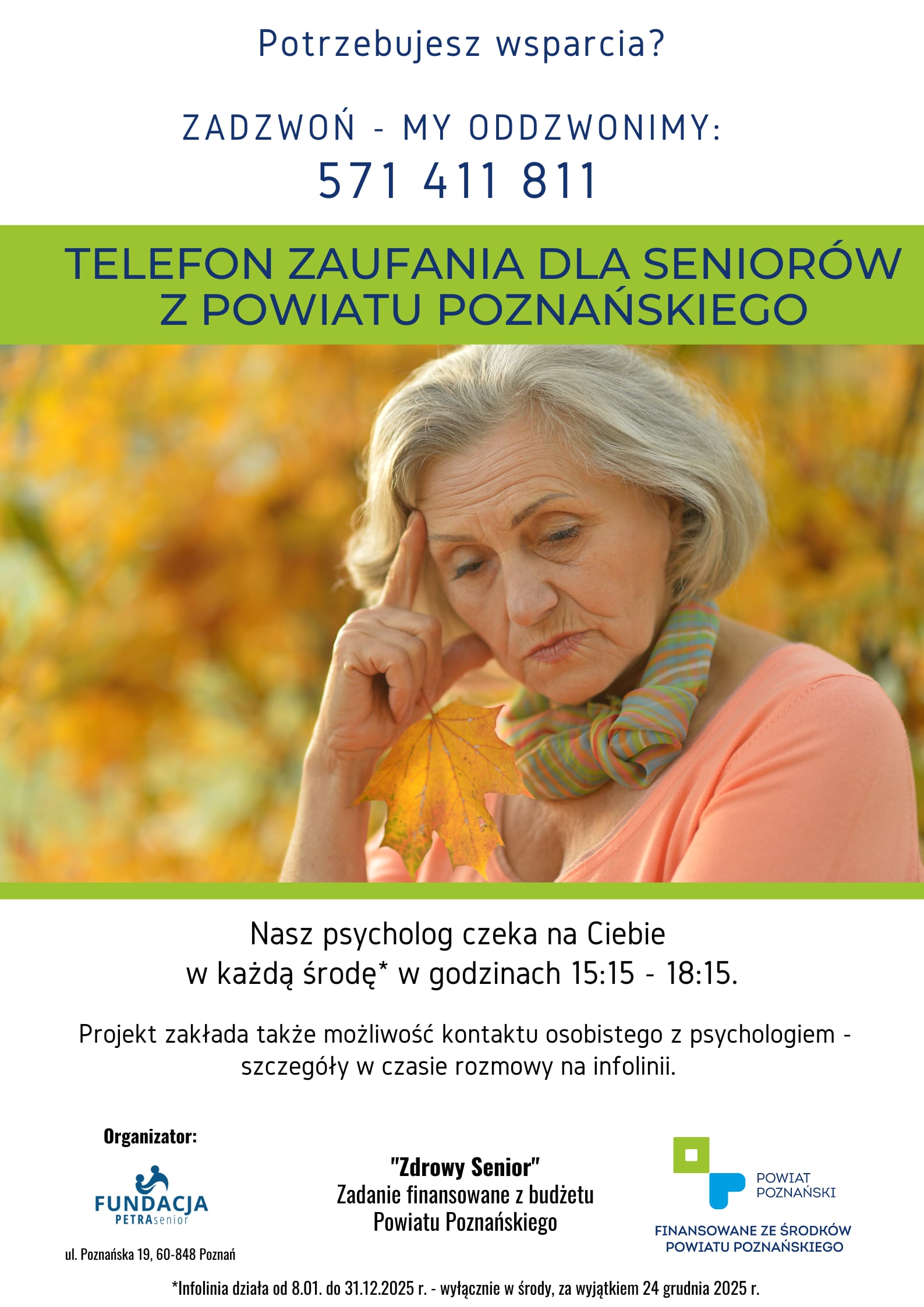 Plakat informujący o wsparciu psychologicznym dla seniorów. Od góry na białym tle umieszczono następujący tekst złożony granatową czcionką: Potrzebujesz wsparcia? Zadzwoń - my oddzwonimy. Numer telefonu: pięć siedem jeden, cztery jeden jeden, osiem jeden jeden. Następnie na zielonym pasku napisano wersalikami koloru granatowego: telefon zaufania dla seniorów z powiatu poznańskiego. Pod tekstem widnieje zdjęcie przedstawiające zamyśloną seniorkę, podpierającą głowę ręką i patrzącą smutnym wzrokiem w ziemię. Seniorka, w ręce, którą podpiera głowę, trzyma jesienny liść klonu zwyczajnego. W tle kobiety widać nieostre drzewa z żółtymi jesiennymi liśćmi. Pod zdjęciem na białym tle umieszczono następujące informacje napisane czarną czcionką: Nasz psycholog czeka na ciebie w każdą środę w godzinach od piętnastej piętnaście do osiemnastej piętnaście. Nad słowem "środę" umieszczono gwiazdkę, która odsyła czytającego do wyjaśnienia o następującej treści: infolinia działa od ósmego stycznia do trzydziestego pierwszego grudnia dwa tysiące dwudziestego piątego roku, wyłącznie w środy, za wyjątkiem dwudziestego czwartego grudnia dwa tysiące dwudziestego piątego roku. Kolejna informacja na plakacie brzmi następująco: Projekt zakłada także możliwość kontaktu osobistego z psychologiem. Szczegóły w czasie rozmowy na infolinii. Pod tekstami znajdują się trzy logo z podpisami. Od lewej: Organizator "Fundacja Petra Senior", ulica Poznańska dziewiętnaście, sześćdziesiąt osiemset czterdzieści osiem, Poznań. Następnie: "Zdrowy Senior". Zadanie finansowane z budżetu Powiatu Poznańskiego. I ostatnie: Powiat Poznański. Finansowane ze środków Powiatu Poznańskiego.