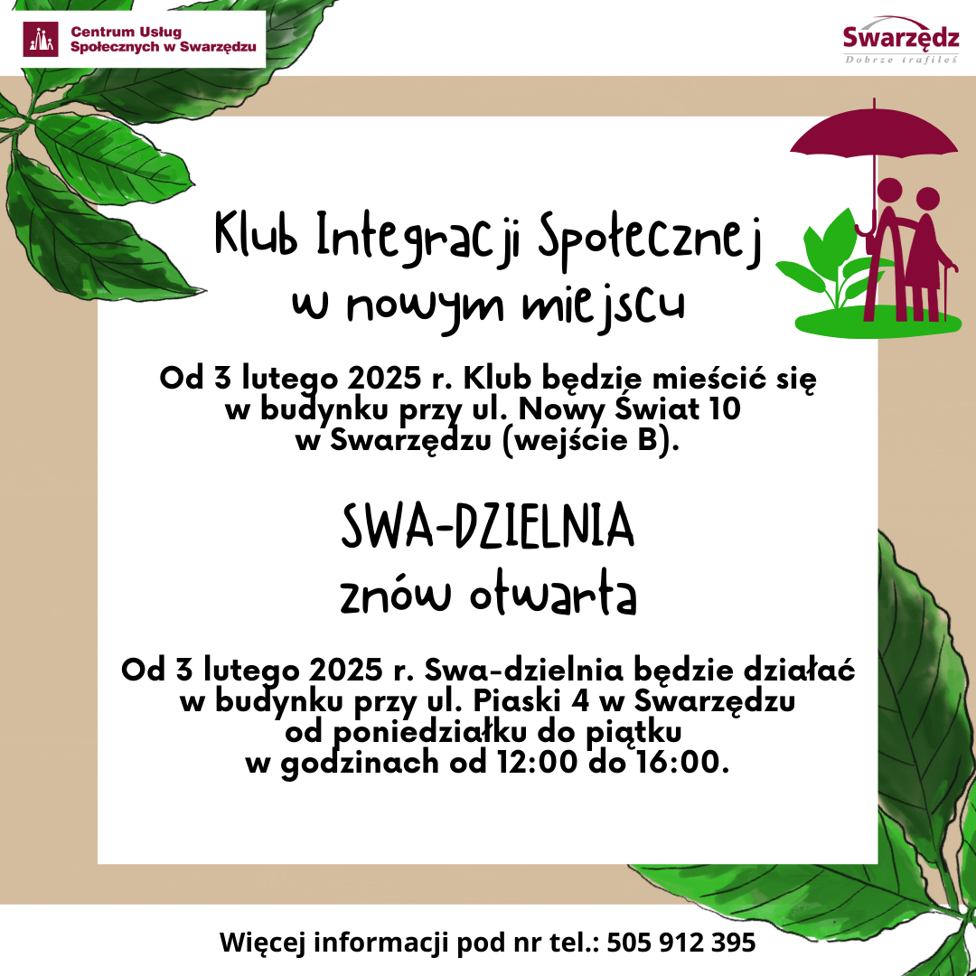 Plakat ogłaszający, że Klub Integracji Społecznej zmienia swoją lokalizację. Treść plakatu jest następująca: Klub Integracji Społecznej w nowym miejscu. Od trzeciego lutego dwa tysiące dwudziestego piątego roku Klub będzie mieścić się w budynku przy ulicy Nowy Świat dziesięć w Swarzędzu, wejście be. Swadzielnia znów otwarta. Od trzeciego lutego dwa tysiące dwudziestego piątego roku Swadzielnia będzie działać w budynku przy ulicy Piaski cztery w Swarzędzu od poniedziałku do piątku w godzinach od dwunastej do szesnastej. Więcej informacji pod numerem telefonu pięćset pięć, dziewięćset dwanaście, trzysta dziewięćdziesiąt pięć. Tło plakatu jest w kolorze kawy z mlekiem, a tekst napisany czarną czcionką umieszczony jest w białym kwadracie w centrum plakatu. W prawym górnym rogu znajduje się logo Klubu Integracji Społecznej, które stanowią dwie bordowe postacie stojące pod parasolem i zielona roślina. Na górnym pasku plakatu umieszczono logotypy Centrum Usług Społecznych w Swarzędzu i miasta Swarzędz.