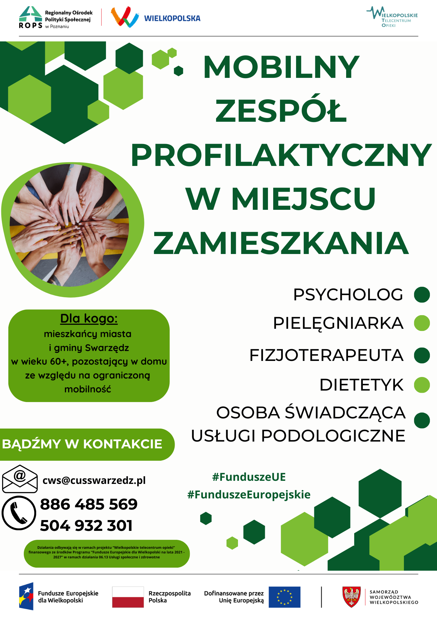 Plakat informujący o inicjatywie Centrum Usług Społecznych w Swarzędzu pod nazwą Mobilny Zespół Profilaktyczny w miejscu zamieszkania. Na górnym pasku plakatu znajdują się logotypy Regionalnego Ośrodka Polityki Społecznej, regionu Wielkopolska oraz Wielkopolskiego Telecentrum Opieki. Poniżej paska na białym tle umieszczono duży napis złożony ciemnozielonymi wersalikami o następującej treści: Mobilny Zespół Profilaktyczny w miejscu zamieszkania. Na lewo od napisu, w jego dolnej części umieszczono zdjęcie w zielonej obwódce przedstawiające złożone na sobie dłonie kilku kobiet i mężczyzn jako symbol współpracy i współdziałania. Pod napisem i zdjęciem, z lewej strony, w zielonej chmurce napisano: Dla kogo. Mieszkańcy miasta i gminy Swarzędz w wieku sześćdziesięciu lat i starsi, pozostający w domu ze względu na ograniczoną mobilność. Koniec tekstu. Po prawej stronie na białym tle umieszczono zielone i ciemnozielone punktory służące wymienieniu kolejnych specjalistów wchodzących w skład mobilnego zespołu profilaktycznego. Są nimi: psycholog, pielęgniarka, fizjoterapeuta, dietetyk, osoba świadcząca usługi podologiczne. Poniżej tej części po lewej stronie plakatu umieszczono zieloną zakładkę, w której napisano białą czcionką Bądźmy w kontakcie. I dalej czarną czcionką już na białym tle umieszczono grafikę przedstawiającą czarną kopertę ze znaczkiem internetowej małpy i adres e-mail: ce, wu, es, małpa, cus swarzedz łącznie, pe el. Drugim symbolem jest czarna słuchawka telefoniczna, obok której napisano następujące numery telefonów: pierwszy - osiemset osiemdziesiąt sześć, czterysta osiemdziesiąt pięć, pięćset sześćdziesiąt dziewięć. I drugi numer - pięćset cztery, dziewięćset trzydzieści dwa, trzysta jeden. Na plakacie na białym tle wstawiono również dwa hasztagi pisane zieloną czcionką. Pierwszy to: symbol hasz, wielką literą Fundusze i wersalikami U E. Wszystko pisane razem. I drugi hasztag: symbol hasz, wielką literą Fundusze, wielką literą Europejskie. Wszystko pisane razem. Pod danymi kontaktowymi w podłużnej zielonej chmurce umieszczono następujące wyjaśnienie: Działania odbywają się w ramach projektu Wielkopolskie telecentrum opieki finansowanego ze środków programu Fundusze Europejskie dla Wielkopolski na lata dwa tysiące dwadzieścia jeden, dwa tysiące dwadzieścia siedem, w ramach działania zero sześć trzynaście, usługi społeczne i zdrowotne. W pasku dolnym ulokowano cztery logo i nazwy. Pierwsze od lewej jest logo i nazwa Funduszy Europejskich dla Wielkopolski. Druga jest biało-czerwona flaga Polski, a po jej prawej stronie nazwa Rzeczpospolita Polska. Trzeci jest napis: Dofinansowane przez Unię Europejską, a obok niego po prawej stronie flaga Unii Europejskiej, a więc okrąg utworzony z dwunastu żółtych gwiazd na niebieskim tle. Po fladze Unii Europejskiej następuje pionowa czarna kreska i ostatnie logo - herb województwa wielkopolskiego - orzeł piastowski na tarczy koloru czerwonego. Po herbie następuje czerwona pionowa kreska i nazwa: Samorząd Województwa Wielkopolskiego.