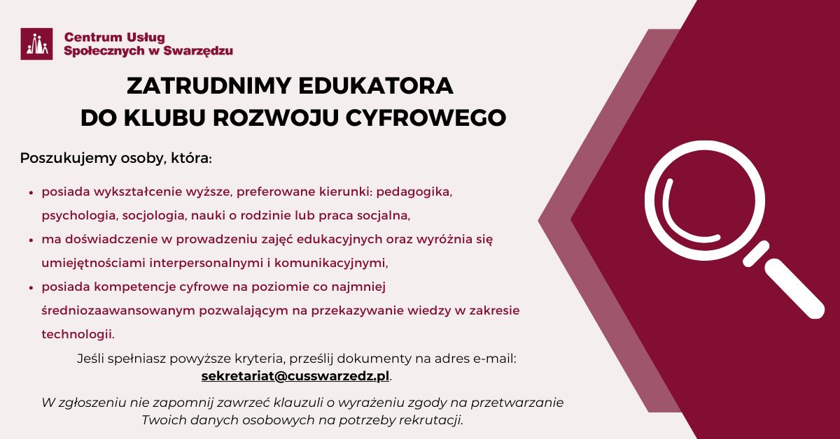 Plakat informujący o naborze na stanowisko edukatora do Klubu Rozwoju Cyfrowego. Kryteria, które powinien spełniać kandydat lub kandydatka są następujące: wykształcenie wyższe, preferowane kierunki to: pedagogika, psychologia, socjologia, nauki o rodzinie lub praca socjalna. Doświadczenie w prowadzeniu zajęć edukacyjnych, umiejętności interpersonalne i komunikacyjne. Kompetencje cyfrowe na poziomie co najmniej średniozaawansowanym, które pozwolą na przekazywanie wiedzy w zakresie technologii. Osoby, które spełniają powyższe kryteria proszone są o składanie dokumentów drogą elektroniczną na adres sekretariat, małpa, cus swarzedz pisane łącznie kropka pe el. W zgłoszeniu należy zawrzeć klauzulę o wyrażeniu zgody na przetwarzanie swoich danych osobowych na potrzeby rekrutacji. 