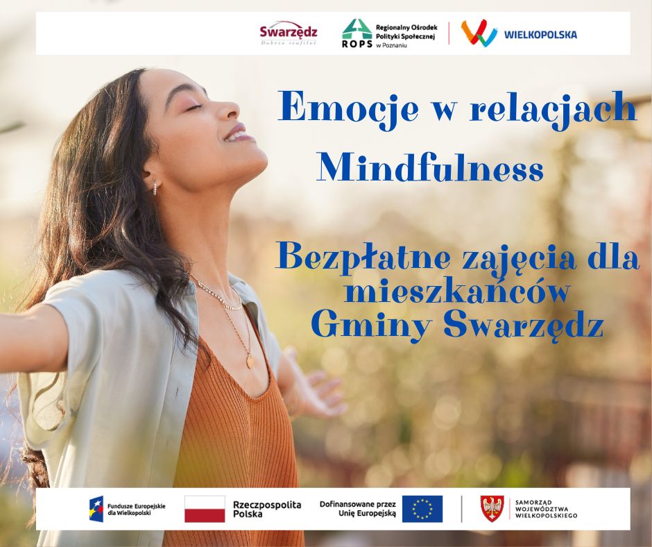 Plakat informujący o bezpłatnych zajęciach pod tytułem Emocje w relacjach - mindfulness dla mieszkańców gminy Swarzędz. Prawie całą powierzchnię plakatu zajmuje zdjęcie, na którym widać młodą kobietę, przeżywającą błogostan. Stoi z szeroko rozłożonymi rękami, z głową odchyloną do tyłu. Ma zamknięte oczy, jest zrelaksowana i uśmiechnięta. Na prawo od postaci kobiety na zdjęciu umieszczono niebieski tekst o następującej treści: Emocje w relacjach mindfulness. Bezpłatne zajęcia dla mieszkańców gminy Swarzędz. Na samej górze plakatu wstawiono biały pasek. Umieszczono na nim logo Swarzędza - Swarzędz dobrze trafiłeś, logo Regionalnego Ośrodka Polityki Społecznej w Poznaniu oraz logo regionu Wielkopolska. Na samym dole plakatu również widnieje biały pasek, na którym umieszczono logo Funduszy Europejskich dla Wielkopolski, biało-czerwoną flagę z nazwą Rzeczpospolita Polska, flagę Unii Europejskiej z informacją Dofinansowane przez Unię Europejską oraz symbol białego orła piastowskiego na tarczy koloru czerwonego z nazwą Samorząd Województwa Wielkopolskiego.