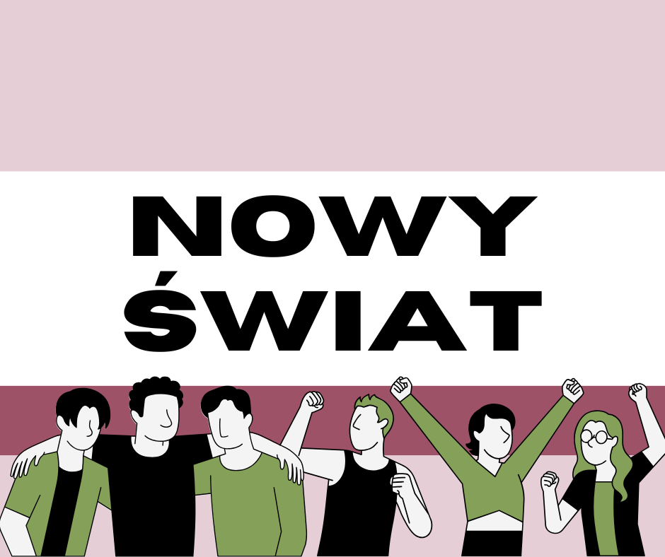 Plakat informacyjny. Tło plakatu tworzą cztery poziome pasy. Pierwszy od góry w kolorze brudny róż, drugi biały, trzeci bordowy i na samym dole czwarty znów koloru brudno różowego. W centralnym białym pasie umieszczono czarny napis złożony wersalikami: Nowy Świat. Pod nim na tle pozostałych pasów umieszczono ilustrację przedstawiającą sześcioro aktywnych młodych ludzi w różnych pozach. Postacie nie mają oczu i ust.