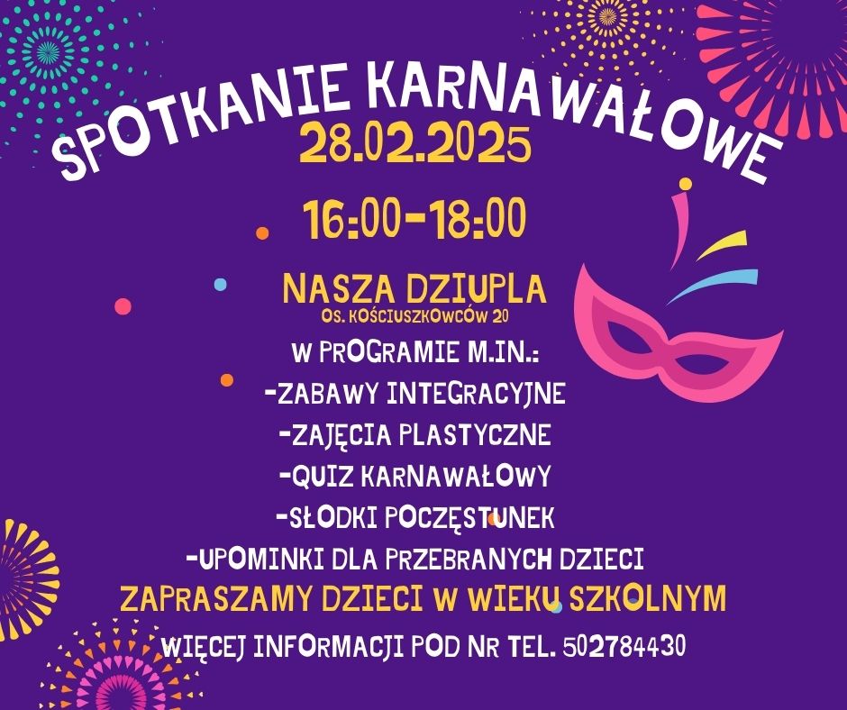 Plakat informujący o spotkaniu karnawałowym. Grafika ma fioletowe tło. Na górze jest umieszczony duży, biały napis: spotkanie karnawałowe. Pod nim widnieje data napisana żółtą czcionką: dwudziesty ósmy lutego dwa tysiące dwudziestego piątego roku oraz godziny wydarzenia: od szesnastej do osiemnastej. Poniżej znajduje się nazwa miejsca: Nasza Dziupla i jego adres: Osiedle Kościuszkowców dwadzieścia. Środkowa część plakatu zawiera napisany białym tekstem program wydarzenia, który obejmuje: zabawy integracyjne, zajęcia plastyczne, quiz karnawałowy i słodki poczęstunek. Dodano również informację o upominkach dla przebranych dzieci. Poniżej znajduje się wyróżniona żółto-pomarańczowa informacja: Zapraszamy dzieci w wieku szkolnym. Na samym dole podano numer telefonu, pod który można dzwonić, żeby uzyskać więcej szczegółowych informacji: pięćset dwa, siedemset osiemdziesiąt cztery, czterysta trzydzieści. Plakat zdobią kolorowe elementy graficzne w tym: karnawałowa maska w odcieniach różu, dekoracyjne konfetti i różnokolorowe fajerwerki.