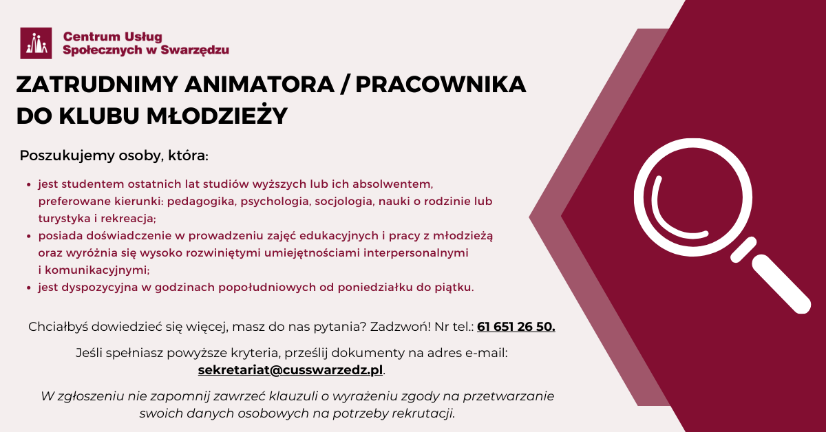 Infografika dotycząca oferty pracy w Centrum Usług Społecznych w Swarzędzu. Na jasnoróżowym tle umieszczony jest tekst: ZATRUDNIMY ANIMATORA, PRACOWNIKA DO KLUBU MŁODZIEŻOWEGO. Poszukujemy osoby, która: jest studentem ostatnich lat studiów wyższych lub ich absolwentem, preferowane kierunki: pedagogika, psychologia, socjologia, nauki o rodzinie lub turystyka i rekreacja; posiada doświadczenie w prowadzeniu zajęć edukacyjnych i pracy z młodzieżą oraz wyróżnia się wysoko rozwiniętymi umiejętnościami interpersonalnymi i komunikacyjnymi; jest dyspozycyjna w godzinach popołudniowych od poniedziałku do piątku. Chciałbyś dowiedzieć się więcej, masz do nas pytania? Zadzwoń! Numer telefonu: sześćdziesiąt jeden, sześćset pięćdziesiąt jeden, dwadzieścia sześć, pięćdziesiąt. Jeśli spełniasz powyższe kryteria, prześlij dokumenty na adres e-mail: sekretariat małpa cusswarzedz kropka pe el. W zgłoszeniu nie zapomnij zawrzeć klauzuli o wyrażeniu zgody na przetwarzanie swoich danych osobowych na potrzeby rekrutacji. W lewym górnym rogu znajduje się logo Centrum Usług Społecznych w Swarzędzu. Z prawej strony grafiki na bordowym tle umieszczona jest ikona lupy.