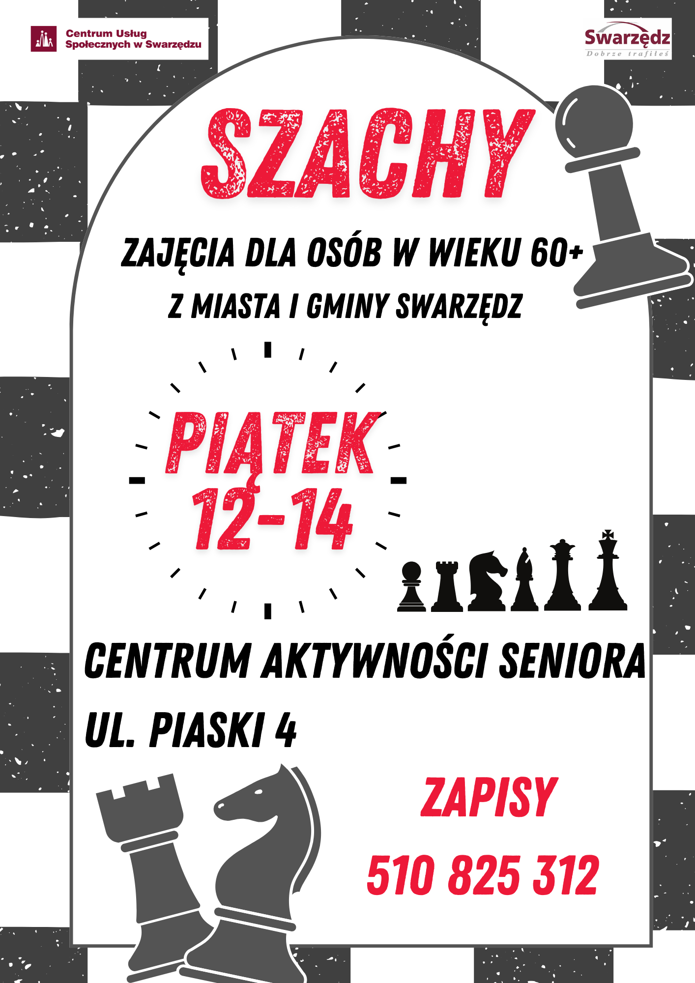 Plakat informacyjny. Obramowanie plakatu stanowią biało-czarne pola szachownicy. Na górnym pasku po lewej stronie umieszczono logo Centrum Usług Społecznych w Swarzędzu, a po prawej logo Swarzędza z mottem Dobrze trafiłeś. Wewnątrz plakatu na białym tle widnieje duży czerwony napis Szachy, a obok niego ilustracja dużego czarnego piona pochylonego w kierunku napisu. Pod napisem umieszczono następujące informacje: zajęcia dla osób w wieku sześćdziesiąt plus z miasta i gminy Swarzędz. W centrum plakatu znajduje się minutnik tarczy zegarowej, w którym umieszczono napis: piątek od dwunastej do czternastej. Obok widać ilustrację przedstawiającą sześć czarnych bierek szachowych stojących w rządku: piona, wieżę, skoczka, gońca, hetmana i króla. Pod nimi umieszczono informację: Centrum Aktywności Seniora ulica Piaski cztery. Bezpośrednio pod adresem znajdują się dwie ilustrowane figury szachowe: wieża i skoczek w kolorze popielatym. Na prawo od nich znajduje się następująca informacja: zapisy pięćset dziesięć, osiemset dwadzieścia pięć, trzysta dwanaście.