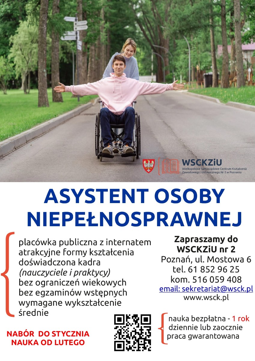 Plakat promujący kierunek "Asystent osoby niepełnosprawnej" w Wielkopolskim Samorządowym Centrum Kształcenia Zawodowego i Ustawicznego nr 2 w Poznaniu. Na zdjęciu widoczny jest młody mężczyzna siedzący na wózku inwalidzkim, którego pcha uśmiechnięta kobieta. Mężczyzna ma rozłożone ręce, ubrany jest w jasnoróżową bluzę i ciemne spodnie, natomiast kobieta nosi szarą bluzę i czarne spodnie. Scena rozgrywa się na alejce w parku, otoczonym zielenią i drzewami. Placówka oferuje atrakcyjne formy kształcenia, doświadczoną kadrę składającą się zarówno z nauczycieli, jak i praktyków, nie ma ograniczeń wiekowych ani egzaminów wstępnych, a wymaganym poziomem wykształcenia jest średnie. Nauka jest bezpłatna i trwa jeden rok, możliwa w trybie dziennym lub zaocznym, a absolwenci mają gwarantowaną pracę. Nabór trwa do stycznia, a zajęcia rozpoczynają się w lutym. Osoby zainteresowane mogą zgłosić się do WSCKZiU nr 2 w Poznaniu przy ulicy Mostowej 6 lub skontaktować się telefonicznie pod numerem 61 852 96 25 bądź komórkowym 516 059 408. Dodatkowe informacje można uzyskać drogą mailową, pisząc na adres sekretariat@wsck.pl, lub odwiedzając stronę internetową www.wsck.pl. Na plakacie umieszczono również logo placówki oraz kod QR prowadzący do strony internetowej.