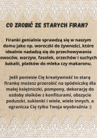 Firanki genialnie sprawdzÄ siÄ w naszym domu jako np. woreczki do Å¼ywnoÅci, ktÃ³re idealnie nadadzÄ siÄ do przechowywania owocÃ³w, warzyw, fasolek, orzechÃ³w i suchych bakalii, pÅatkÃ³w do mleka czy makaronu.  JeÅli poniesie CiÄ kreatywnoÅÄ to starÄ firankÄ moÅ¼esz przerobiÄ na spÃ³dniczkÄ dla maÅej ksiÄÅ¼niczki, pompony, dekoracjÄ do ozdoby sÅoikÃ³w z konfiturami, obszycie poduszki, sukienki i wiele, wiele innych, a ogranicza CiÄ tylko Twoja wyobraÅºnia :)