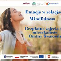 Plakat informujący o bezpłatnych zajęciach pod tytułem Emocje w relacjach - mindfulness dla mieszkańców gminy Swarzędz. Prawie całą powierzchnię plakatu zajmuje zdjęcie, na którym widać młodą kobietę, przeżywającą błogostan. Stoi z szeroko rozłożonymi rękami, z głową odchyloną do tyłu. Ma zamknięte oczy, jest zrelaksowana i uśmiechnięta. Na prawo od postaci kobiety na zdjęciu umieszczono niebieski tekst o następującej treści: Emocje w relacjach mindfulness. Bezpłatne zajęcia dla mieszkańców gminy Swarzędz. Na samej górze plakatu wstawiono biały pasek. Umieszczono na nim logo Swarzędza - Swarzędz dobrze trafiłeś, logo Regionalnego Ośrodka Polityki Społecznej w Poznaniu oraz logo regionu Wielkopolska. Na samym dole plakatu również widnieje biały pasek, na którym umieszczono logo Funduszy Europejskich dla Wielkopolski, biało-czerwoną flagę z nazwą Rzeczpospolita Polska, flagę Unii Europejskiej z informacją Dofinansowane przez Unię Europejską oraz symbol białego orła piastowskiego na tarczy koloru czerwonego z nazwą Samorząd Województwa Wielkopolskiego.