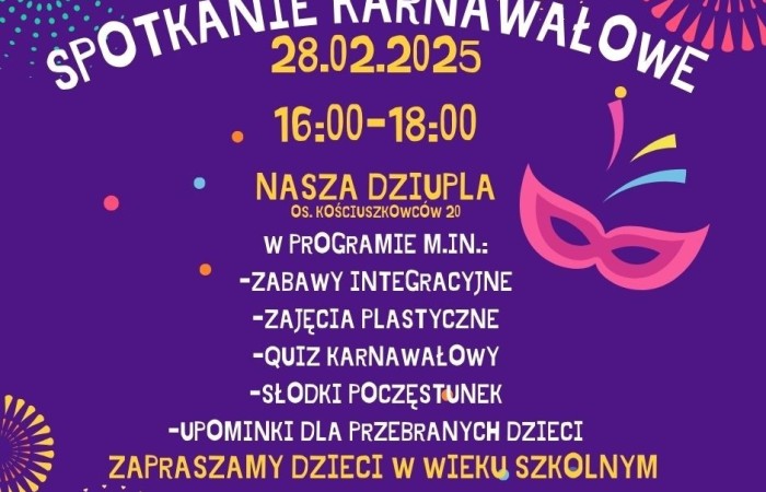 Plakat informujący o spotkaniu karnawałowym. Grafika ma fioletowe tło, na górze jest umieszczony duży, biały napis: SPOTKANIE KARNAWAŁOWE. Pod nim, na żółto, widnieje data: 28.02.2025 oraz godziny wydarzenia: 16:00-18:00. Poniżej znajduje się nazwa miejsca: NASZA DZIUPLA, z podanym adresem: Os. Kościuszkowców 20.

Środkowa część plakatu zawiera napisany białym tekstem program wydarzenia, który obejmuje: zabawy integracyjne, zajęcia plastyczne, quiz karnawałowy i słodki poczęstunek. Dodatkowo, informacja o upominkach dla przebranych dzieci.

Na dole znajduje się wyróżniona, żółto-pomarańczowa informacja: ZAPRASZAMY DZIECI W WIEKU SZKOLNYM. Na samym dole podano numer telefonu do uzyskania szczegółowych informacji: 502784430.

Plakat zdobią kolorowe elementy graficzne, w tym karnawałowa maska w odcieniach różu oraz dekoracyjne, konfetti i fajerwerki w różnych barwach.