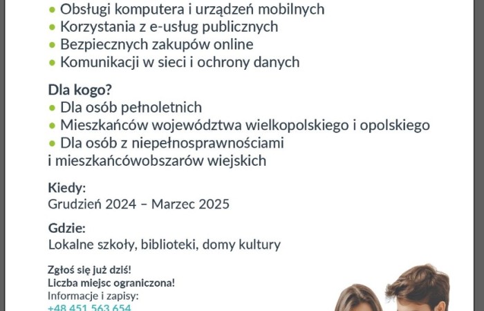 Plakat informujący o bezpłatnych szkoleniach podnoszących kompetencje cyfrowe mieszkańców gminy Swarzędz. Na samej górze plakatu, na białym tle, widnieje napis złożony w połowie czarnymi, a w połowie seledynowymi wersalikami: zdobądź nowe umiejętności cyfrowe. Następnie zwykłą czarną czcionką wstawiono napis: weź udział w bezpłatnych szkoleniach w ramach projektu. Słowo bezpłatnych zostało wytłuszczone. Poniżej wszerz plakatu poprowadzono cienki seledynowy pasek, na którym napisano w cudzysłowie, białą czcionką nazwę projektu: Aktywni Obywatele w Cyfrowym Świecie. Pod spodem, już znowu na białym tle postawiono pytanie: Czego się nauczysz? I przy czterech zielonych okrągłych punktorach wymieniono cztery odpowiedzi:
obsługi komputera i urządzeń mobilnych, korzystania z e-usług publicznych, bezpiecznych zakupów online, komunikacji w sieci i ochrony danych. Pod spodem, analogicznie do poprzedniego, następuje drugie pytanie: Dla kogo? I poniżej pytania, przy trzech zielonych okrągłych punktorach, następują trzy odpowiedzi: dla osób pełnoletnich, mieszkańców województwa wielkopolskiego i opolskiego, dla osób z niepełnosprawnościami i mieszkańców obszarów wiejskich. Pod spodem umieszczono kolejne pytanie: kiedy? I odpowiedź na nie, która brzmi: grudzień dwa tysiące dwadzieścia cztery myślnik marzec dwa tysiące dwadzieścia pięć. Pod spodem umieszczono ostatnie pytanie: Gdzie? I odpowiedź: Lokalne szkoły, biblioteki, domy kultury. Poniżej następują po sobie kolejne teksty: Zgłoś się już dziś. Liczba miejsc ograniczona. Informacje i zapisy pod numerem telefonu plus 48 451 563 654. Adresy e-mail: szkolenia kropka cyfrowe małpa fundacja łącznik spoleczna kropka pe el. Drugi adres e-mail: fundacja łącznik spoleczna kropka pe el łamane przez projekty. Poniżej na pasku koloru morskiego czarną małą czcionką napisano: Nie przegap swojej szansy! Rozwiń swoje kompetencje cyfrowe i bądź na bieżąco z technologią! Ostatni tekst w ramach treści plakatu stanowi numer projektu i nazwa: Krajowy Plan Odbudowy i Zwiększania Odporności, Komponent C dwukropek Transformacja cyfrowa, inwestycja ce dwa kropka jeden kropka trzy e kompetencje. Na dolnym pasku umieszczono logo i nazwy, kolejno: Krajowego Planu Odbudowy, Rzeczypospolitej Polskiej, Fundacji Partycypacji Społecznej oraz Unii Europejskiej z formułą: sfinansowane przez Unię Europejską Next Generation EU.