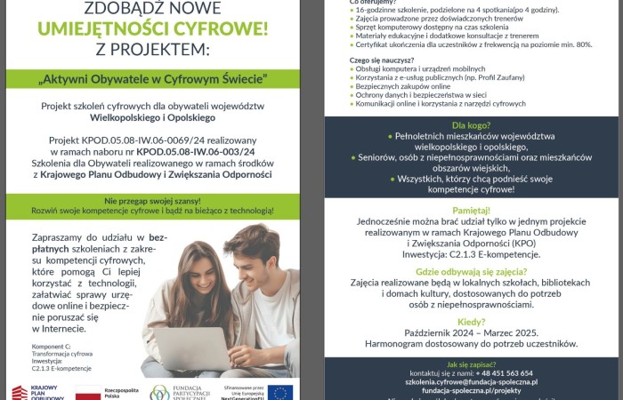 Pierwsza strona ulotki informującej o szkoleniach w ramach projektu pod tytułem Aktywni Obywatele w Cyfrowym Świecie. Oto tekst ulotki: Zdobądź nowe umiejętności cyfrowe z projektem Aktywni Obywatele w Cyfrowym Świecie. Projekt szkoleń cyfrowych dla obywateli województw wielkopolskiego i opolskiego. Projekt KPOD.05.08-IW.06-0069/24 realizowany w ramach naboru nr KPOD.05.08-IW.06-003/24. Szkolenia dla Obywateli realizowany w ramach środków z Krajowego Planu Odbudowy i Zwiększania Odporności. Nie przegap swojej szansy! Rozwiń swoje kompetencje cyfrowe i bądź na bieżąco z technologią! Zapraszamy do udziału w bezpłatnych szkoleniach z zakresu kompetencji cyfrowych, które pomogą Ci lepiej korzystać z technologii, załatwiać sprawy urzędowe online i bezpiecznie poruszać się w Internecie. Komponent C: Transformacja cyfrowa inwestycja:
C2.1.3 E-kompetencje. Na dolnym pasku ulotki umieszczono logo i nazwy, kolejno: Krajowego Planu Odbudowy, Rzeczypospolitej Polskiej, Fundacji Partycypacji Społecznej oraz Unii Europejskiej z formułą: sfinansowane przez Unię Europejską Next Generation EU. Druga strona ulotki. Oto jej tekst: Co oferujemy? 16-godzinne szkolenie, podzielone na 4 spotkania po 4 godziny, zajęcia prowadzone przez doświadczonych trenerów, sprzęt komputerowy dostępny na czas szkolenia, materiały edukacyjne i dodatkowe konsultacje z trenerem, certyfikat ukończenia dla uczestników z frekwencją na poziomie minimum 80 procent. Czego się nauczysz? Obsługi komputera i urządzeń mobilnych, korzystania z e-usług publicznych, na przykład z Profilu Zaufanego, bezpiecznych zakupów online, ochrony danych i bezpieczeństwa w sieci, komunikacji online i korzystania z narzędzi cyfrowych. Dla kogo? Dla osób pełnoletnich, mieszkańców województwa wielkopolskiego i opolskiego, dla osób z niepełnosprawnościami i mieszkańców obszarów wiejskich, wszystkich, którzy chcą podnieść swoje kompetencje cyfrowe. Pamiętaj! Jednocześnie można brać udział tylko w jednym projekcie realizowanym w ramach Krajowego Planu Odbudowy
i Zwiększania Odporności, inwestycja: C2.1.3 E-kompetencje. Gdzie odbywają się zajęcia? Zajęcia realizowane będą w lokalnych szkołach, bibliotekach i domach kultury, dostosowanych do potrzeb osób z niepełnosprawnościami. Kiedy? Październik 2024 - Marzec 2025. Harmonogram dostosowany do potrzeb uczestników. Jak się zapisać? Skontaktuj się z nami plus 48 451 563 654. Adresy e-mail: szkolenia kropka cyfrowe małpa fundacja łącznik spoleczna kropka pe el. Drugi adres e-mail: fundacja łącznik spoleczna kropka pe el łamane przez projekty. Nie czekaj - zrób krok w stronę cyfrowej przyszłości!